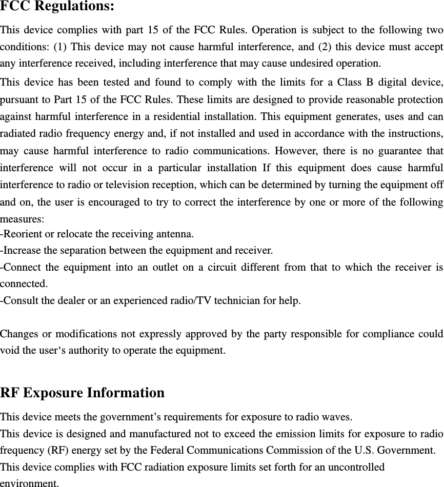 FCC Regulations: This device complies with part 15 of the FCC Rules. Operation is subject to the following two conditions: (1) This device may not cause harmful interference, and (2) this device must accept any interference received, including interference that may cause undesired operation. This device has been tested and found to comply with the limits for a Class B digital device, pursuant to Part 15 of the FCC Rules. These limits are designed to provide reasonable protection against harmful interference in a residential installation. This equipment generates, uses and can radiated radio frequency energy and, if not installed and used in accordance with the instructions, may cause harmful interference to radio communications. However, there is no guarantee that interference will not occur in a particular installation If this equipment does cause harmful interference to radio or television reception, which can be determined by turning the equipment off and on, the user is encouraged to try to correct the interference by one or more of the following measures: -Reorient or relocate the receiving antenna. -Increase the separation between the equipment and receiver. -Connect the equipment into an outlet on a circuit different from that to which the receiver is connected. -Consult the dealer or an experienced radio/TV technician for help.  Changes or modifications not expressly approved by the party responsible for compliance could void the user‘s authority to operate the equipment.  RF Exposure Information This device meets the government’s requirements for exposure to radio waves. This device is designed and manufactured not to exceed the emission limits for exposure to radio frequency (RF) energy set by the Federal Communications Commission of the U.S. Government. This device complies with FCC radiation exposure limits set forth for an uncontrolled environment.     