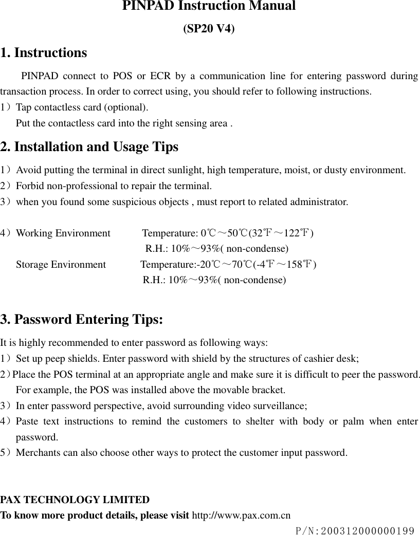  PINPAD Instruction Manual (SP20 V4) 1. Instructions  PINPAD  connect  to POS or  ECR  by  a  communication  line  for  entering  password  during transaction process. In order to correct using, you should refer to following instructions.   1）Tap contactless card (optional). Put the contactless card into the right sensing area .   2. Installation and Usage Tips 1）Avoid putting the terminal in direct sunlight, high temperature, moist, or dusty environment. 2）Forbid non-professional to repair the terminal. 3）when you found some suspicious objects , must report to related administrator.  4）Working Environment            Temperature: 0℃～50℃(32℉～122℉)                                                        R.H.: 10%～93%( non-condense)       Storage Environment             Temperature:-20℃～70℃(-4℉～158℉)                                                         R.H.: 10%～93%( non-condense)  3. Password Entering Tips: It is highly recommended to enter password as following ways: 1）Set up peep shields. Enter password with shield by the structures of cashier desk; 2）Place the POS terminal at an appropriate angle and make sure it is difficult to peer the password. For example, the POS was installed above the movable bracket. 3）In enter password perspective, avoid surrounding video surveillance; 4）Paste  text  instructions  to  remind  the  customers  to  shelter  with  body  or  palm  when  enter password. 5）Merchants can also choose other ways to protect the customer input password.   PAX TECHNOLOGY LIMITED To know more product details, please visit http://www.pax.com.cn P/N:200312000000199    