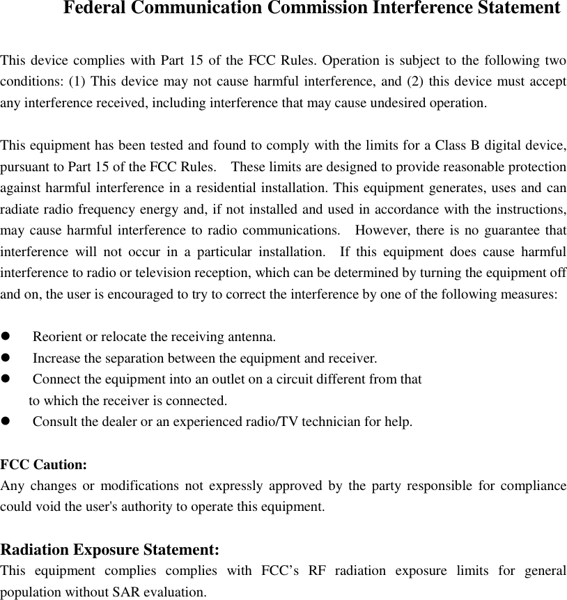  Federal Communication Commission Interference Statement  This device complies with Part 15 of the FCC Rules. Operation is subject to the following two conditions: (1) This device may not cause harmful interference, and (2) this device must accept any interference received, including interference that may cause undesired operation.  This equipment has been tested and found to comply with the limits for a Class B digital device, pursuant to Part 15 of the FCC Rules.    These limits are designed to provide reasonable protection against harmful interference in a residential installation. This equipment generates, uses and can radiate radio frequency energy and, if not installed and used in accordance with the instructions, may cause harmful interference to radio communications.    However, there is no guarantee that interference  will  not  occur  in  a  particular  installation.    If  this  equipment  does  cause  harmful interference to radio or television reception, which can be determined by turning the equipment off and on, the user is encouraged to try to correct the interference by one of the following measures:   Reorient or relocate the receiving antenna.  Increase the separation between the equipment and receiver.  Connect the equipment into an outlet on a circuit different from that to which the receiver is connected.  Consult the dealer or an experienced radio/TV technician for help.  FCC Caution: Any changes  or  modifications not  expressly approved  by  the  party responsible  for compliance could void the user&apos;s authority to operate this equipment.  Radiation Exposure Statement: This  equipment  complies  complies  with  FCC’s  RF  radiation  exposure  limits  for  general population without SAR evaluation.  