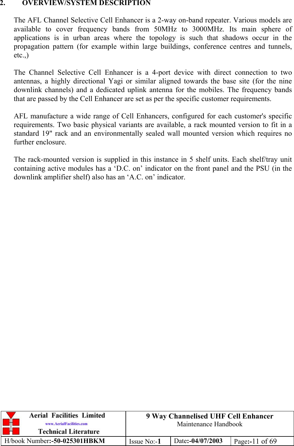 9 Way Channelised UHF Cell EnhancerMaintenance HandbookH/book Number:-50-025301HBKM Issue No:-1Date:-04/07/2003 Page:-11 of 692. OVERVIEW/SYSTEM DESCRIPTIONThe AFL Channel Selective Cell Enhancer is a 2-way on-band repeater. Various models areavailable to cover frequency bands from 50MHz to 3000MHz. Its main sphere ofapplications is in urban areas where the topology is such that shadows occur in thepropagation pattern (for example within large buildings, conference centres and tunnels,etc.,)The Channel Selective Cell Enhancer is a 4-port device with direct connection to twoantennas, a highly directional Yagi or similar aligned towards the base site (for the ninedownlink channels) and a dedicated uplink antenna for the mobiles. The frequency bandsthat are passed by the Cell Enhancer are set as per the specific customer requirements.AFL manufacture a wide range of Cell Enhancers, configured for each customer&apos;s specificrequirements. Two basic physical variants are available, a rack mounted version to fit in astandard 19&quot; rack and an environmentally sealed wall mounted version which requires nofurther enclosure.The rack-mounted version is supplied in this instance in 5 shelf units. Each shelf/tray unitcontaining active modules has a ‘D.C. on’ indicator on the front panel and the PSU (in thedownlink amplifier shelf) also has an ‘A.C. on’ indicator.