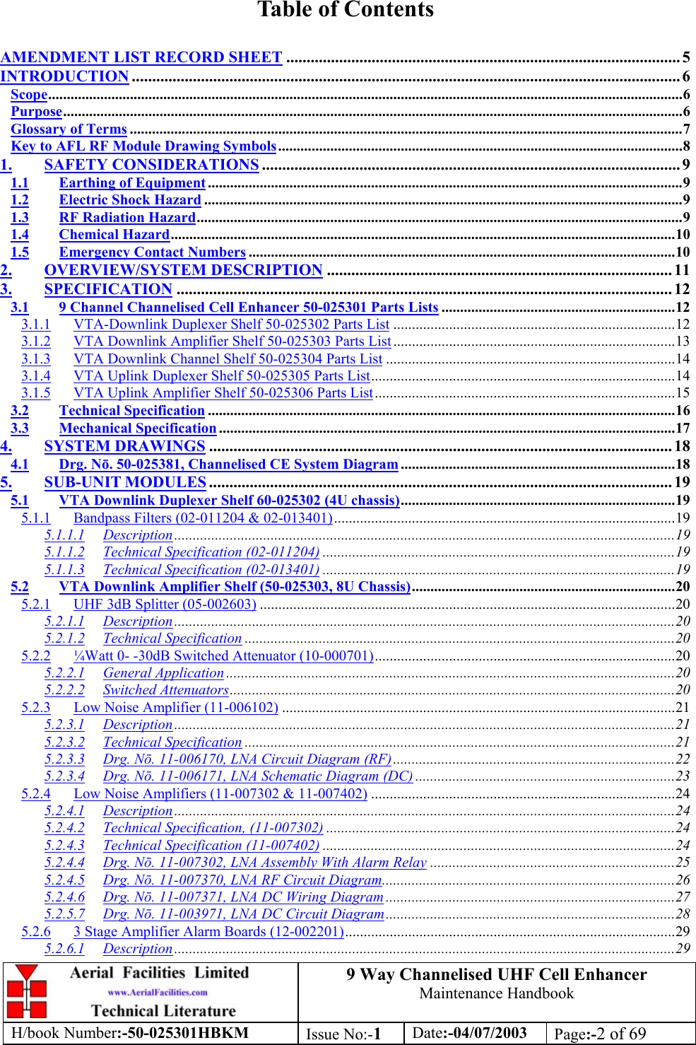 9 Way Channelised UHF Cell EnhancerMaintenance HandbookH/book Number:-50-025301HBKM Issue No:-1Date:-04/07/2003 Page:-2 of 69Table of ContentsAMENDMENT LIST RECORD SHEET ................................................................................................. 5INTRODUCTION ....................................................................................................................................... 6Scope...........................................................................................................................................................................6Purpose.......................................................................................................................................................................6Glossary of Terms .....................................................................................................................................................7Key to AFL RF Module Drawing Symbols.............................................................................................................81. SAFETY CONSIDERATIONS ....................................................................................................... 91.1 Earthing of Equipment................................................................................................................................91.2 Electric Shock Hazard .................................................................................................................................91.3 RF Radiation Hazard...................................................................................................................................91.4 Chemical Hazard........................................................................................................................................101.5 Emergency Contact Numbers ...................................................................................................................102. OVERVIEW/SYSTEM DESCRIPTION ..................................................................................... 113. SPECIFICATION .......................................................................................................................... 123.1 9 Channel Channelised Cell Enhancer 50-025301 Parts Lists ...............................................................123.1.1 VTA-Downlink Duplexer Shelf 50-025302 Parts List ............................................................................123.1.2 VTA Downlink Amplifier Shelf 50-025303 Parts List............................................................................133.1.3 VTA Downlink Channel Shelf 50-025304 Parts List ..............................................................................143.1.4 VTA Uplink Duplexer Shelf 50-025305 Parts List..................................................................................143.1.5 VTA Uplink Amplifier Shelf 50-025306 Parts List.................................................................................153.2 Technical Specification ..............................................................................................................................163.3 Mechanical Specification ...........................................................................................................................174. SYSTEM DRAWINGS .................................................................................................................. 184.1 Drg. Nō. 50-025381, Channelised CE System Diagram..........................................................................185. SUB-UNIT MODULES .................................................................................................................. 195.1 VTA Downlink Duplexer Shelf 60-025302 (4U chassis)..........................................................................195.1.1 Bandpass Filters (02-011204 &amp; 02-013401)............................................................................................195.1.1.1 Description.......................................................................................................................................195.1.1.2 Technical Specification (02-011204) ...............................................................................................195.1.1.3 Technical Specification (02-013401) ...............................................................................................195.2 VTA Downlink Amplifier Shelf (50-025303, 8U Chassis).......................................................................205.2.1 UHF 3dB Splitter (05-002603) ................................................................................................................205.2.1.1 Description.......................................................................................................................................205.2.1.2 Technical Specification ....................................................................................................................205.2.2 ¼Watt 0- -30dB Switched Attenuator (10-000701).................................................................................205.2.2.1 General Application .........................................................................................................................205.2.2.2 Switched Attenuators........................................................................................................................205.2.3 Low Noise Amplifier (11-006102) ..........................................................................................................215.2.3.1 Description.......................................................................................................................................215.2.3.2 Technical Specification ....................................................................................................................215.2.3.3 Drg. Nō. 11-006170, LNA Circuit Diagram (RF)............................................................................225.2.3.4 Drg. Nō. 11-006171, LNA Schematic Diagram (DC) ......................................................................235.2.4 Low Noise Amplifiers (11-007302 &amp; 11-007402) ..................................................................................245.2.4.1 Description.......................................................................................................................................245.2.4.2 Technical Specification, (11-007302) ..............................................................................................245.2.4.3 Technical Specification (11-007402) ...............................................................................................245.2.4.4 Drg. Nō. 11-007302, LNA Assembly With Alarm Relay ..................................................................255.2.4.5 Drg. Nō. 11-007370, LNA RF Circuit Diagram...............................................................................265.2.4.6 Drg. Nō. 11-007371, LNA DC Wiring Diagram ..............................................................................275.2.5.7 Drg. Nō. 11-003971, LNA DC Circuit Diagram..............................................................................285.2.6 3 Stage Amplifier Alarm Boards (12-002201).........................................................................................295.2.6.1 Description.......................................................................................................................................29