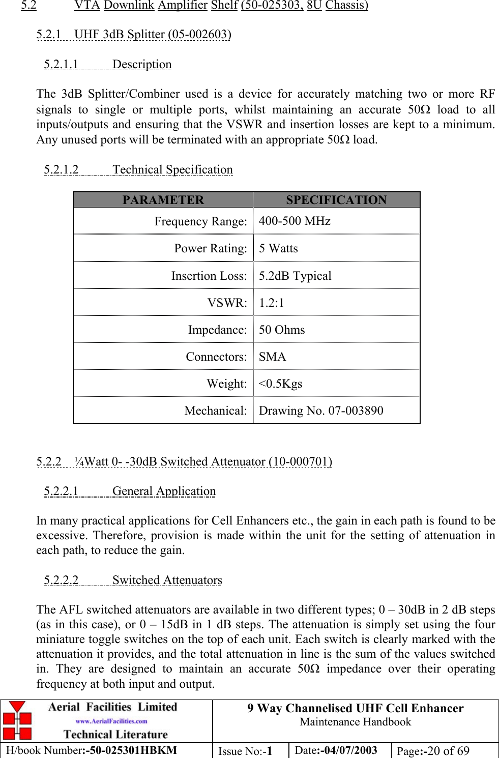 9 Way Channelised UHF Cell EnhancerMaintenance HandbookH/book Number:-50-025301HBKM Issue No:-1Date:-04/07/2003 Page:-20 of 695.2 VTA Downlink Amplifier Shelf (50-025303, 8U Chassis)5.2.1    UHF 3dB Splitter (05-002603)5.2.1.1           DescriptionThe 3dB Splitter/Combiner used is a device for accurately matching two or more RFsignals to single or multiple ports, whilst maintaining an accurate 50Ω load to allinputs/outputs and ensuring that the VSWR and insertion losses are kept to a minimum.Any unused ports will be terminated with an appropriate 50Ω load.5.2.1.2           Technical SpecificationPARAMETER SPECIFICATIONFrequency Range: 400-500 MHzPower Rating: 5 WattsInsertion Loss: 5.2dB TypicalVSWR: 1.2:1Impedance: 50 OhmsConnectors: SMAWeight: &lt;0.5KgsMechanical: Drawing No. 07-0038905.2.2    ¼Watt 0- -30dB Switched Attenuator (10-000701)5.2.2.1           General ApplicationIn many practical applications for Cell Enhancers etc., the gain in each path is found to beexcessive. Therefore, provision is made within the unit for the setting of attenuation ineach path, to reduce the gain.5.2.2.2           Switched AttenuatorsThe AFL switched attenuators are available in two different types; 0 – 30dB in 2 dB steps(as in this case), or 0 – 15dB in 1 dB steps. The attenuation is simply set using the fourminiature toggle switches on the top of each unit. Each switch is clearly marked with theattenuation it provides, and the total attenuation in line is the sum of the values switchedin. They are designed to maintain an accurate 50 impedance over their operatingfrequency at both input and output.