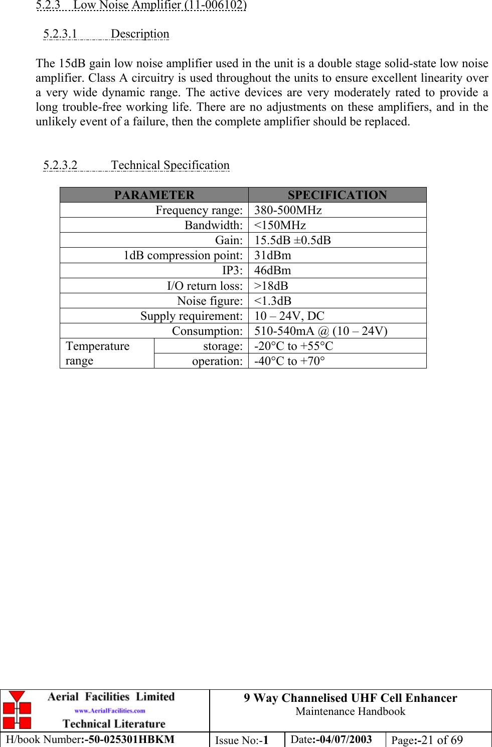 9 Way Channelised UHF Cell EnhancerMaintenance HandbookH/book Number:-50-025301HBKM Issue No:-1Date:-04/07/2003 Page:-21 of 695.2.3    Low Noise Amplifier (11-006102)5.2.3.1           DescriptionThe 15dB gain low noise amplifier used in the unit is a double stage solid-state low noiseamplifier. Class A circuitry is used throughout the units to ensure excellent linearity overa very wide dynamic range. The active devices are very moderately rated to provide along trouble-free working life. There are no adjustments on these amplifiers, and in theunlikely event of a failure, then the complete amplifier should be replaced.5.2.3.2           Technical SpecificationPARAMETER SPECIFICATIONFrequency range: 380-500MHzBandwidth: &lt;150MHzGain: 15.5dB ±0.5dB1dB compression point: 31dBmIP3: 46dBmI/O return loss: &gt;18dBNoise figure: &lt;1.3dBSupply requirement: 10 – 24V, DCConsumption: 510-540mA @ (10 – 24V)storage: -20°C to +55°CTemperaturerange operation: -40°C to +70°