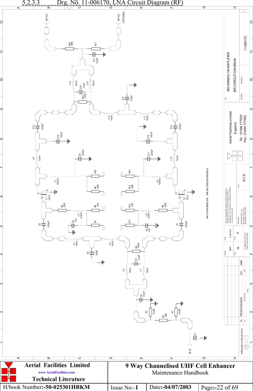 9 Way Channelised UHF Cell EnhancerMaintenance HandbookH/book Number:-50-025301HBKM Issue No:-1Date:-04/07/2003 Page:-22 of 695.2.3.3           Drg. N. 11-006170, LNA Circuit Diagram (RF)C1C2C3C7R6C8R1 1 R1 2R5C5C6R7 R8R1R2R3R4C4R1 3 R1 4R9 R1 0C1 0C1 4C1 3R1 5C1 6C1 7380-500MHz 1W AMPLIFIER(RF) CIRCUIT DIAGRAM11-0061701AN.T.SMNR 23/01/02C9C1 1 C1 2R1 6R1 7C1 5DATEDESCRIPTIONNoISSUETHIRD ANGL E PRO JECTION123456789101112ABCDEFGH123456789101112ABCDEFGHPERMISSIBLE ONLY IF EXPRESSLY AUTHORISED IN WRITINGRE PRODUCTI ON OR US E OF TH IS  DES IGN  BY OTHE RS  I STHIS IS A PROPRIETARY DESIGN OF AERIAL FACILITIES LTD.UNLESS OTHERWISE STATEDALL DIMENSIONS ARE IN mmDATEDRAWN        CHKD APPDTWO DECIMAL PLACES ± 0.1mmNO DECIMAL PLACE ± 1mmONE DECIMAL PLACE ± 0.3mmBY AERIAL FACILITIES LTD.TOLERANCES SCALECUSTOME R                      DRAWING NoFax : 01494 777002Tel : 01494 777000Aerial Facilities LimitedEnglandTI TLE2A910R5R6910R8.2pFL1L23.3pF 100R18nHL318nH18nH18nHL46.8pF220pF1nF56R56R1nF220pF220pF220pF220pF220pF10K 0R010K 0R06.8nHL56.8nHL6T1CYL 5GDSGDSCYL 5T2L7180nH180nHL97.5nHL87.5nHL1018nHL11L1218nH18nHL1318nHL146.8pF6.8pF100R 3.3pF8.2pFRF O UTRF INANY CO MPO NENTS IN      ARE NO T USED IN THIS BUIL DPRODUCTION ISSUE23/ 01/ 02MNR0R0RF O UT(OPTIONAL)6.8pFCB IB