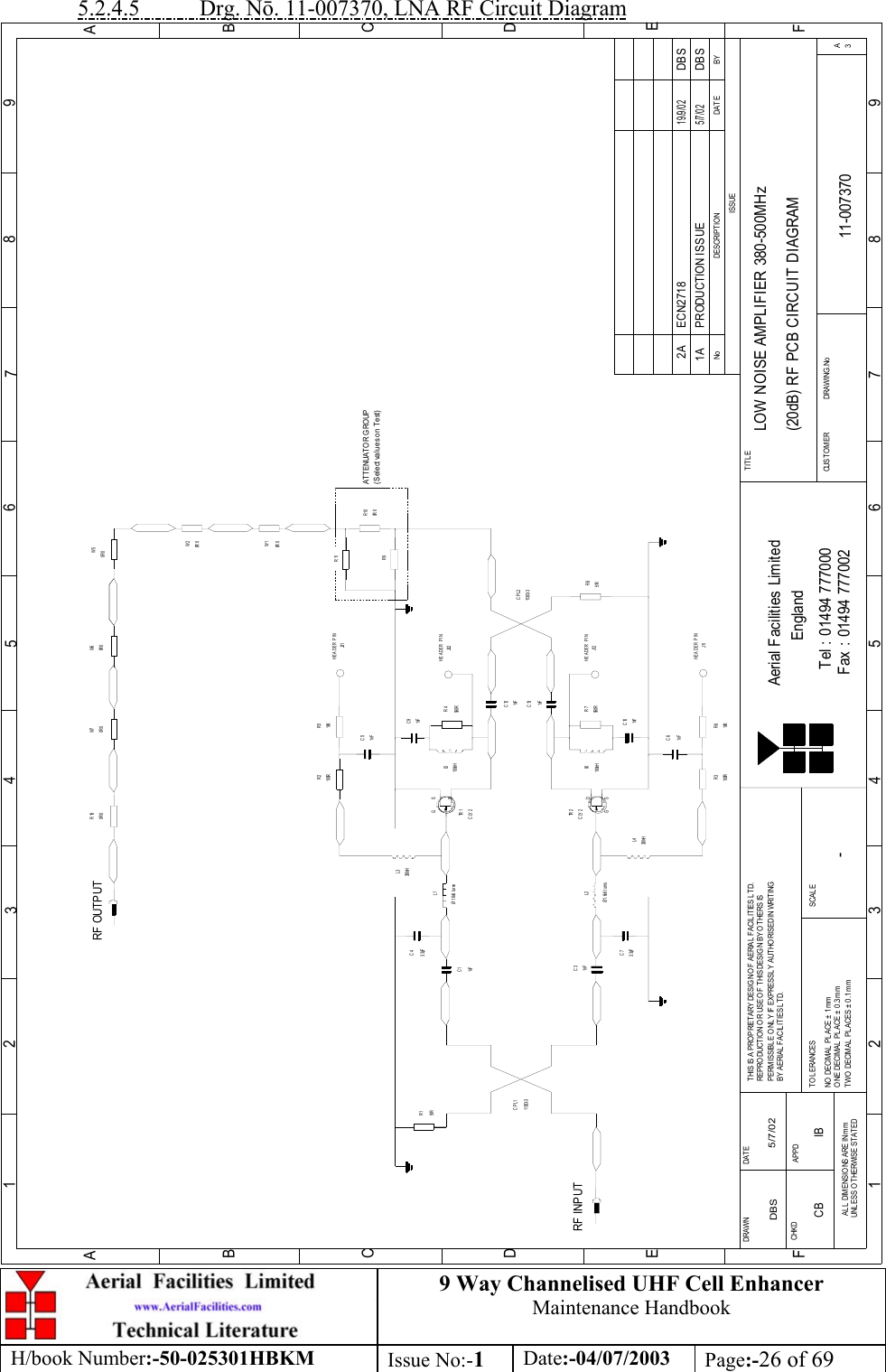 9 Way Channelised UHF Cell EnhancerMaintenance HandbookH/book Number:-50-025301HBKM Issue No:-1Date:-04/07/2003 Page:-26 of 695.2.4.5           Drg. N. 11-007370, LNA RF Circuit DiagramBYDAT EDES CRIP TIO NNoISSUE123456789ABCDE1 23456789ABCDEFFax : 01494 777002Tel : 01494 777000Aerial Facilities LimitedTHIS IS A PROPRIETARY DESIGN OF AERIAL  FACIL ITIES L TD.REP RO DUCT IO N O R USE O F THIS DESIG N BY O THERS ISPERMISSIBLE O NL Y IF EXPRESSLY AUTHORISED IN WRITINGBY AERIAL FACIL ITIES L TD.NO  DECIM AL  PL ACE  ±  1 mmONE DECIMAL  PL ACE ± 0.3mmTWO  DECIMAL  PL ACES ±  0.1mmAL L  DIMENSIO NS ARE IN m mUNL ESS OTHERWISE STATEDCHKDDRAWN        FAPPDDAT ET O L ERANCES SCALEEnglandCUST O MER                      DRAWING .NoTITLE3ALOW NOISE AMPLIFIER 380-500MHz(20dB) RF PCB CIRCUIT DIAGRAM11-0073701A-DBS 5/7/02CLY2TR 2RF INPUTR151R11303- 3CPL11nFC3Ø1.6x6 turnsL23. 3pFC7L4330nHR3100R 10KR61nFC61nFC1C43. 3pFØ1.6x6 turnsL1330nHL3100RR2 R510KJ31C51nFTR 1CLY2560RR7100nHL6C101nFC91nFR4560R100nHL51nFC131nFC1251RR811303- 3CPL2R9R110R 0R100R 0W1W50R 0RF OUTPUT0R 0W60R 0R19HEADER PINHEADER PINJ32HEADER PINJ12HEADER PINJ11PRODUCTION ISSUE5/7/02DBS0R 0W20R 0W7ATTENUATOR GROUP(Select values on Test)DG SDGSECN2718 DBS19/9/022ACB IB