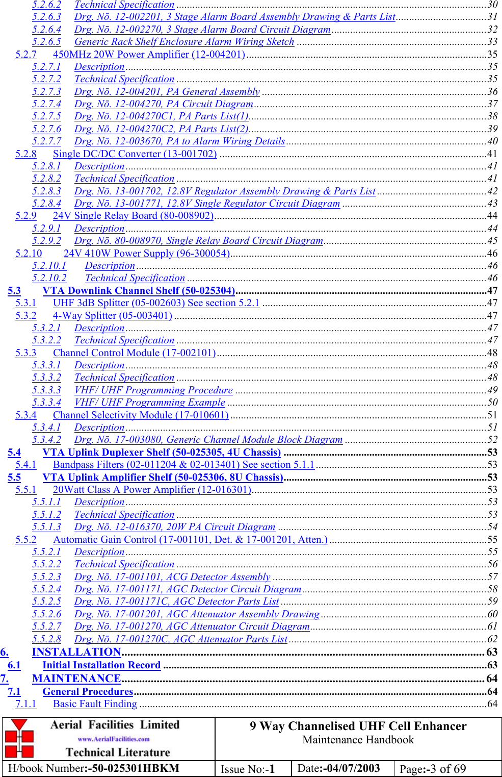 9 Way Channelised UHF Cell EnhancerMaintenance HandbookH/book Number:-50-025301HBKM Issue No:-1Date:-04/07/2003 Page:-3 of 695.2.6.2 Technical Specification ....................................................................................................................305.2.6.3 Drg. Nō. 12-002201, 3 Stage Alarm Board Assembly Drawing &amp; Parts List..................................315.2.6.4 Drg. Nō. 12-002270, 3 Stage Alarm Board Circuit Diagram..........................................................325.2.6.5 Generic Rack Shelf Enclosure Alarm Wiring Sketch .......................................................................335.2.7 450MHz 20W Power Amplifier (12-004201)..........................................................................................355.2.7.1 Description.......................................................................................................................................355.2.7.2 Technical Specification ....................................................................................................................355.2.7.3 Drg. Nō. 12-004201, PA General Assembly ....................................................................................365.2.7.4 Drg. Nō. 12-004270, PA Circuit Diagram.......................................................................................375.2.7.5 Drg. Nō. 12-004270C1, PA Parts List(1).........................................................................................385.2.7.6 Drg. Nō. 12-004270C2, PA Parts List(2).........................................................................................395.2.7.7 Drg. Nō. 12-003670, PA to Alarm Wiring Details...........................................................................405.2.8 Single DC/DC Converter (13-001702) ....................................................................................................415.2.8.1 Description.......................................................................................................................................415.2.8.2 Technical Specification ....................................................................................................................415.2.8.3 Drg. Nō. 13-001702, 12.8V Regulator Assembly Drawing &amp; Parts List .........................................425.2.8.4 Drg. Nō. 13-001771, 12.8V Single Regulator Circuit Diagram ......................................................435.2.9 24V Single Relay Board (80-008902)......................................................................................................445.2.9.1 Description.......................................................................................................................................445.2.9.2 Drg. Nō. 80-008970, Single Relay Board Circuit Diagram.............................................................455.2.10 24V 410W Power Supply (96-300054)................................................................................................465.2.10.1 Description ...................................................................................................................................465.2.10.2 Technical Specification ................................................................................................................465.3 VTA Downlink Channel Shelf (50-025304)..............................................................................................475.3.1 UHF 3dB Splitter (05-002603) See section 5.2.1 ....................................................................................475.3.2 4-Way Splitter (05-003401) .....................................................................................................................475.3.2.1 Description.......................................................................................................................................475.3.2.2 Technical Specification ....................................................................................................................475.3.3 Channel Control Module (17-002101).....................................................................................................485.3.3.1 Description.......................................................................................................................................485.3.3.2 Technical Specification ....................................................................................................................485.3.3.3 VHF/ UHF Programming Procedure ..............................................................................................495.3.3.4 VHF/ UHF Programming Example .................................................................................................505.3.4 Channel Selectivity Module (17-010601) ................................................................................................515.3.4.1 Description.......................................................................................................................................515.3.4.2 Drg. Nō. 17-003080, Generic Channel Module Block Diagram .....................................................525.4 VTA Uplink Duplexer Shelf (50-025305, 4U Chassis) ............................................................................535.4.1 Bandpass Filters (02-011204 &amp; 02-013401) See section 5.1.1................................................................535.5 VTA Uplink Amplifier Shelf (50-025306, 8U Chassis)............................................................................535.5.1 20Watt Class A Power Amplifier (12-016301)........................................................................................535.5.1.1 Description.......................................................................................................................................535.5.1.2 Technical Specification ....................................................................................................................535.5.1.3 Drg. Nō. 12-016370, 20W PA Circuit Diagram ..............................................................................545.5.2 Automatic Gain Control (17-001101, Det. &amp; 17-001201, Atten.)...........................................................555.5.2.1 Description.......................................................................................................................................555.5.2.2 Technical Specification ....................................................................................................................565.5.2.3 Drg. Nō. 17-001101, ACG Detector Assembly ................................................................................575.5.2.4 Drg. Nō. 17-001171, AGC Detector Circuit Diagram.....................................................................585.5.2.5 Drg. Nō. 17-001171C, AGC Detector Parts List .............................................................................595.5.2.6 Drg. Nō. 17-001201, AGC Attenuator Assembly Drawing ..............................................................605.5.2.7 Drg. Nō. 17-001270, AGC Attenuator Circuit Diagram..................................................................615.5.2.8 Drg. Nō. 17-001270C, AGC Attenuator Parts List ..........................................................................626. INSTALLATION............................................................................................................................ 636.1 Initial Installation Record .........................................................................................................................637. MAINTENANCE............................................................................................................................ 647.1 General Procedures....................................................................................................................................647.1.1 Basic Fault Finding ..................................................................................................................................64