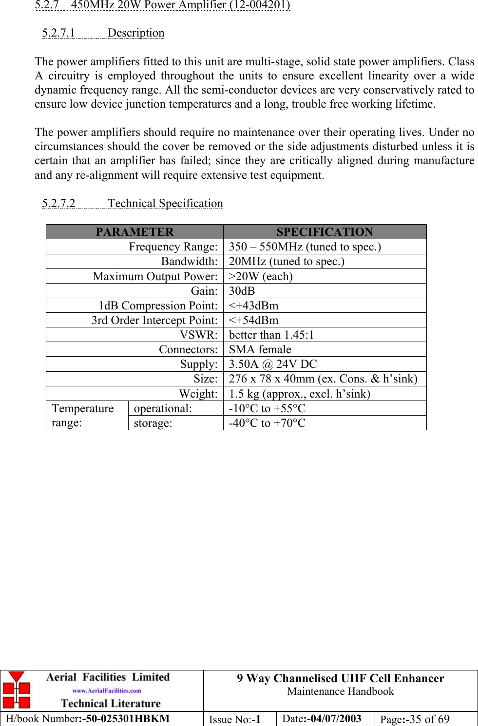 9 Way Channelised UHF Cell EnhancerMaintenance HandbookH/book Number:-50-025301HBKM Issue No:-1Date:-04/07/2003 Page:-35 of 695.2.7    450MHz 20W Power Amplifier (12-004201)5.2.7.1           DescriptionThe power amplifiers fitted to this unit are multi-stage, solid state power amplifiers. ClassA circuitry is employed throughout the units to ensure excellent linearity over a widedynamic frequency range. All the semi-conductor devices are very conservatively rated toensure low device junction temperatures and a long, trouble free working lifetime.The power amplifiers should require no maintenance over their operating lives. Under nocircumstances should the cover be removed or the side adjustments disturbed unless it iscertain that an amplifier has failed; since they are critically aligned during manufactureand any re-alignment will require extensive test equipment.5.2.7.2           Technical SpecificationPARAMETER SPECIFICATIONFrequency Range: 350 – 550MHz (tuned to spec.)Bandwidth: 20MHz (tuned to spec.)Maximum Output Power: &gt;20W (each)Gain: 30dB1dB Compression Point: &lt;+43dBm3rd Order Intercept Point: &lt;+54dBmVSWR: better than 1.45:1Connectors: SMA femaleSupply: 3.50A @ 24V DCSize: 276 x 78 x 40mm (ex. Cons. &amp; h’sink)Weight: 1.5 kg (approx., excl. h’sink)operational: -10°C to +55°CTemperaturerange: storage: -40°C to +70°C