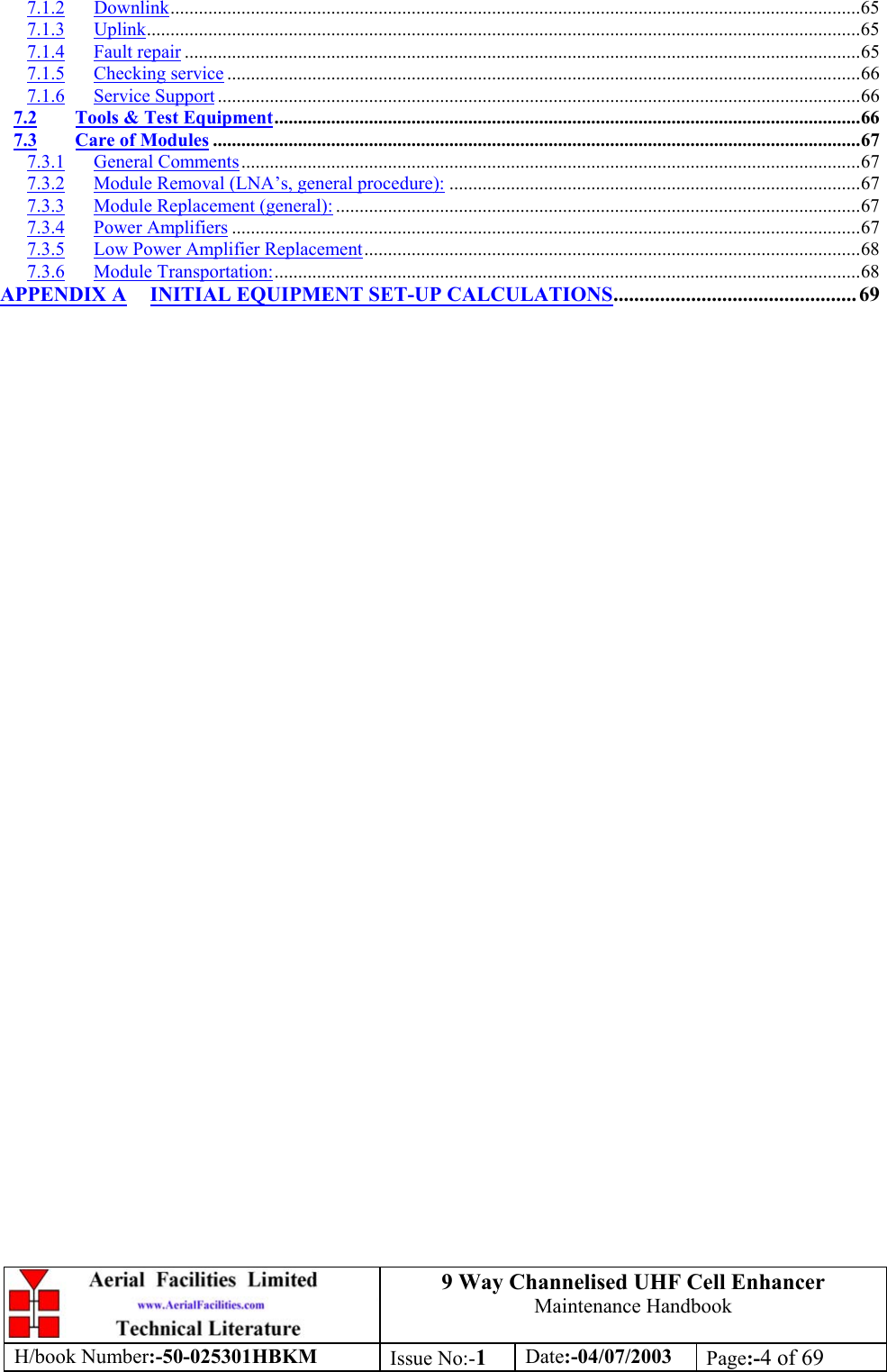 9 Way Channelised UHF Cell EnhancerMaintenance HandbookH/book Number:-50-025301HBKM Issue No:-1Date:-04/07/2003 Page:-4 of 697.1.2 Downlink..................................................................................................................................................657.1.3 Uplink.......................................................................................................................................................657.1.4 Fault repair ...............................................................................................................................................657.1.5 Checking service ......................................................................................................................................667.1.6 Service Support ........................................................................................................................................667.2 Tools &amp; Test Equipment............................................................................................................................667.3 Care of Modules .........................................................................................................................................677.3.1 General Comments...................................................................................................................................677.3.2 Module Removal (LNA’s, general procedure): .......................................................................................677.3.3 Module Replacement (general): ...............................................................................................................677.3.4 Power Amplifiers .....................................................................................................................................677.3.5 Low Power Amplifier Replacement.........................................................................................................687.3.6 Module Transportation:............................................................................................................................68APPENDIX A INITIAL EQUIPMENT SET-UP CALCULATIONS............................................... 69