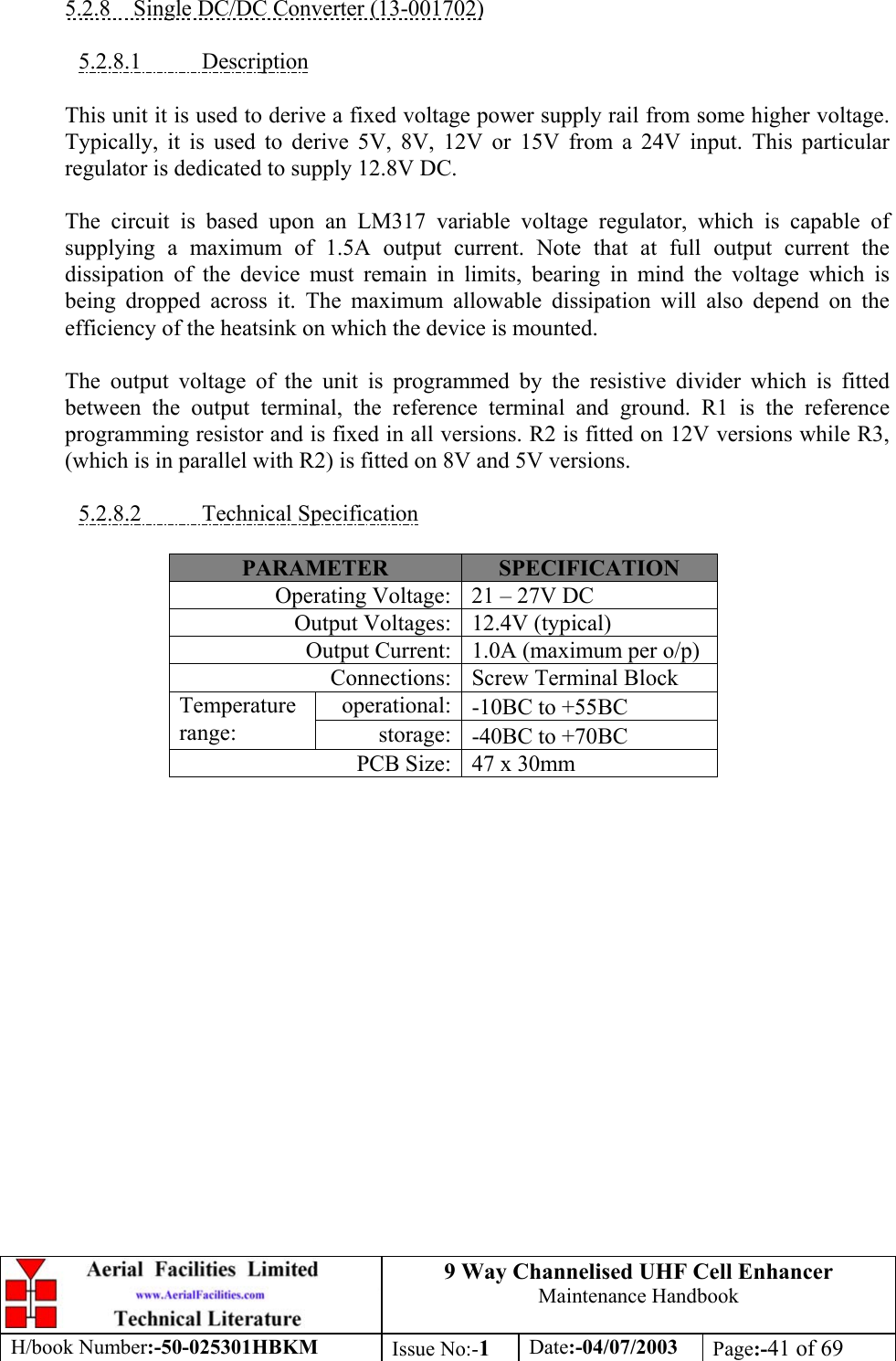 9 Way Channelised UHF Cell EnhancerMaintenance HandbookH/book Number:-50-025301HBKM Issue No:-1Date:-04/07/2003 Page:-41 of 695.2.8    Single DC/DC Converter (13-001702)5.2.8.1           DescriptionThis unit it is used to derive a fixed voltage power supply rail from some higher voltage.Typically, it is used to derive 5V, 8V, 12V or 15V from a 24V input. This particularregulator is dedicated to supply 12.8V DC.The circuit is based upon an LM317 variable voltage regulator, which is capable ofsupplying a maximum of 1.5A output current. Note that at full output current thedissipation of the device must remain in limits, bearing in mind the voltage which isbeing dropped across it. The maximum allowable dissipation will also depend on theefficiency of the heatsink on which the device is mounted.The output voltage of the unit is programmed by the resistive divider which is fittedbetween the output terminal, the reference terminal and ground. R1 is the referenceprogramming resistor and is fixed in all versions. R2 is fitted on 12V versions while R3,(which is in parallel with R2) is fitted on 8V and 5V versions.5.2.8.2           Technical SpecificationPARAMETER SPECIFICATIONOperating Voltage: 21 – 27V DCOutput Voltages: 12.4V (typical)Output Current: 1.0A (maximum per o/p)Connections: Screw Terminal Blockoperational: -10ΒC to +55ΒCTemperaturerange: storage: -40ΒC to +70ΒCPCB Size: 47 x 30mm