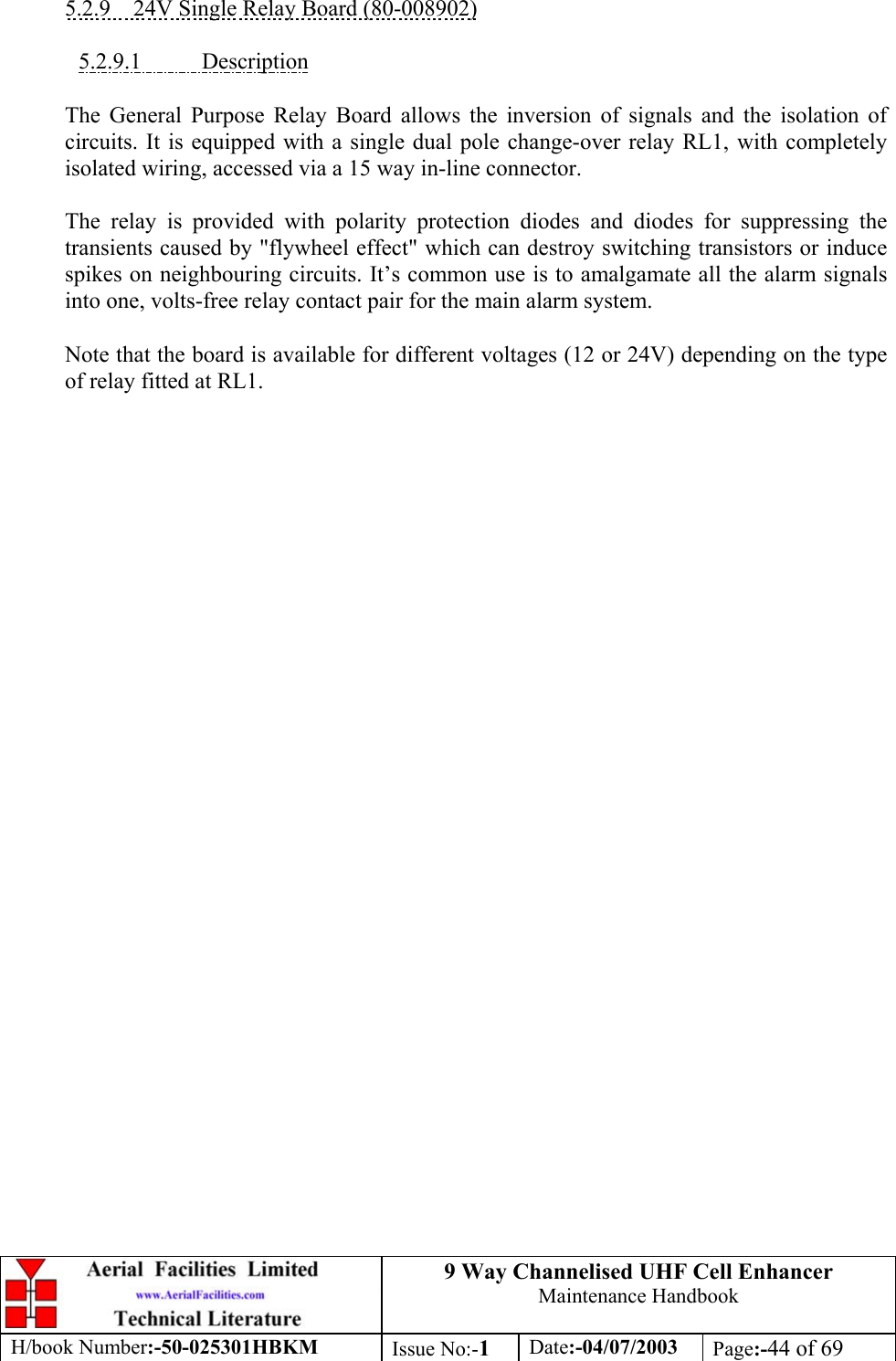 9 Way Channelised UHF Cell EnhancerMaintenance HandbookH/book Number:-50-025301HBKM Issue No:-1Date:-04/07/2003 Page:-44 of 695.2.9    24V Single Relay Board (80-008902)5.2.9.1           DescriptionThe General Purpose Relay Board allows the inversion of signals and the isolation ofcircuits. It is equipped with a single dual pole change-over relay RL1, with completelyisolated wiring, accessed via a 15 way in-line connector.The relay is provided with polarity protection diodes and diodes for suppressing thetransients caused by &quot;flywheel effect&quot; which can destroy switching transistors or inducespikes on neighbouring circuits. It’s common use is to amalgamate all the alarm signalsinto one, volts-free relay contact pair for the main alarm system.Note that the board is available for different voltages (12 or 24V) depending on the typeof relay fitted at RL1.