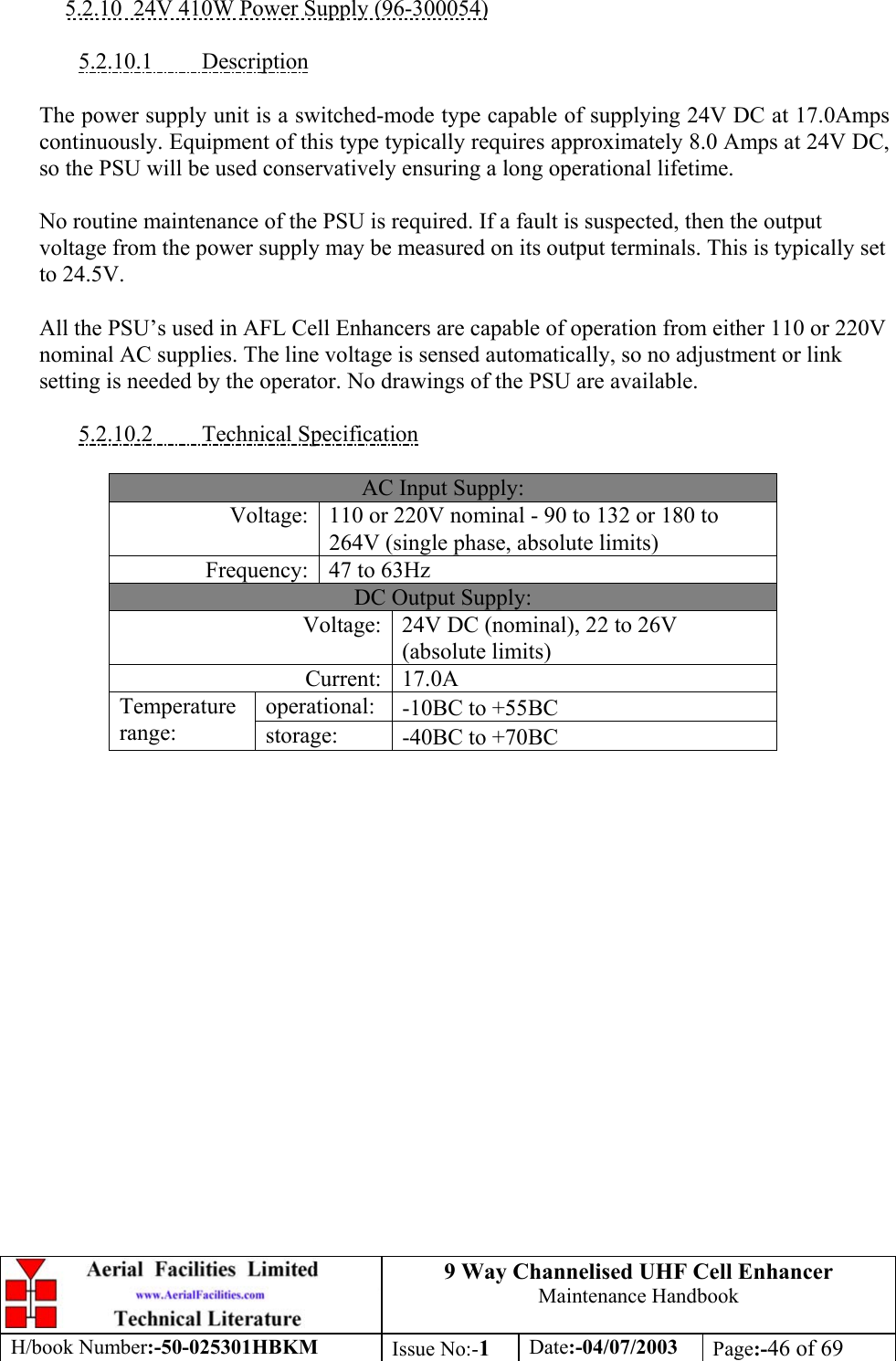 9 Way Channelised UHF Cell EnhancerMaintenance HandbookH/book Number:-50-025301HBKM Issue No:-1Date:-04/07/2003 Page:-46 of 695.2.10  24V 410W Power Supply (96-300054)5.2.10.1         DescriptionThe power supply unit is a switched-mode type capable of supplying 24V DC at 17.0Ampscontinuously. Equipment of this type typically requires approximately 8.0 Amps at 24V DC,so the PSU will be used conservatively ensuring a long operational lifetime.No routine maintenance of the PSU is required. If a fault is suspected, then the outputvoltage from the power supply may be measured on its output terminals. This is typically setto 24.5V.All the PSU’s used in AFL Cell Enhancers are capable of operation from either 110 or 220Vnominal AC supplies. The line voltage is sensed automatically, so no adjustment or linksetting is needed by the operator. No drawings of the PSU are available.5.2.10.2         Technical SpecificationAC Input Supply:Voltage: 110 or 220V nominal - 90 to 132 or 180 to264V (single phase, absolute limits)Frequency: 47 to 63HzDC Output Supply:Voltage: 24V DC (nominal), 22 to 26V(absolute limits)Current: 17.0Aoperational: -10ΒC to +55ΒCTemperaturerange: storage: -40ΒC to +70ΒC