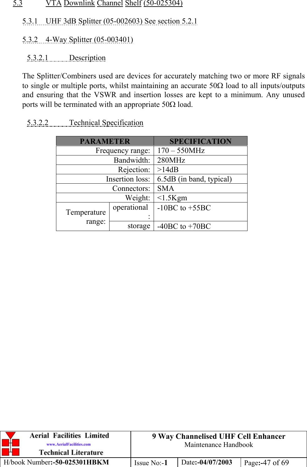 9 Way Channelised UHF Cell EnhancerMaintenance HandbookH/book Number:-50-025301HBKM Issue No:-1Date:-04/07/2003 Page:-47 of 695.3 VTA Downlink Channel Shelf (50-025304)5.3.1    UHF 3dB Splitter (05-002603) See section 5.2.15.3.2    4-Way Splitter (05-003401)5.3.2.1           DescriptionThe Splitter/Combiners used are devices for accurately matching two or more RF signalsto single or multiple ports, whilst maintaining an accurate 50Ω load to all inputs/outputsand ensuring that the VSWR and insertion losses are kept to a minimum. Any unusedports will be terminated with an appropriate 50Ω load.5.3.2.2           Technical SpecificationPARAMETER SPECIFICATIONFrequency range: 170 – 550MHzBandwidth: 280MHzRejection: &gt;14dBInsertion loss: 6.5dB (in band, typical)Connectors: SMAWeight: &lt;1.5Kgmoperational:-10ΒC to +55ΒCTemperaturerange: storage -40ΒC to +70ΒC