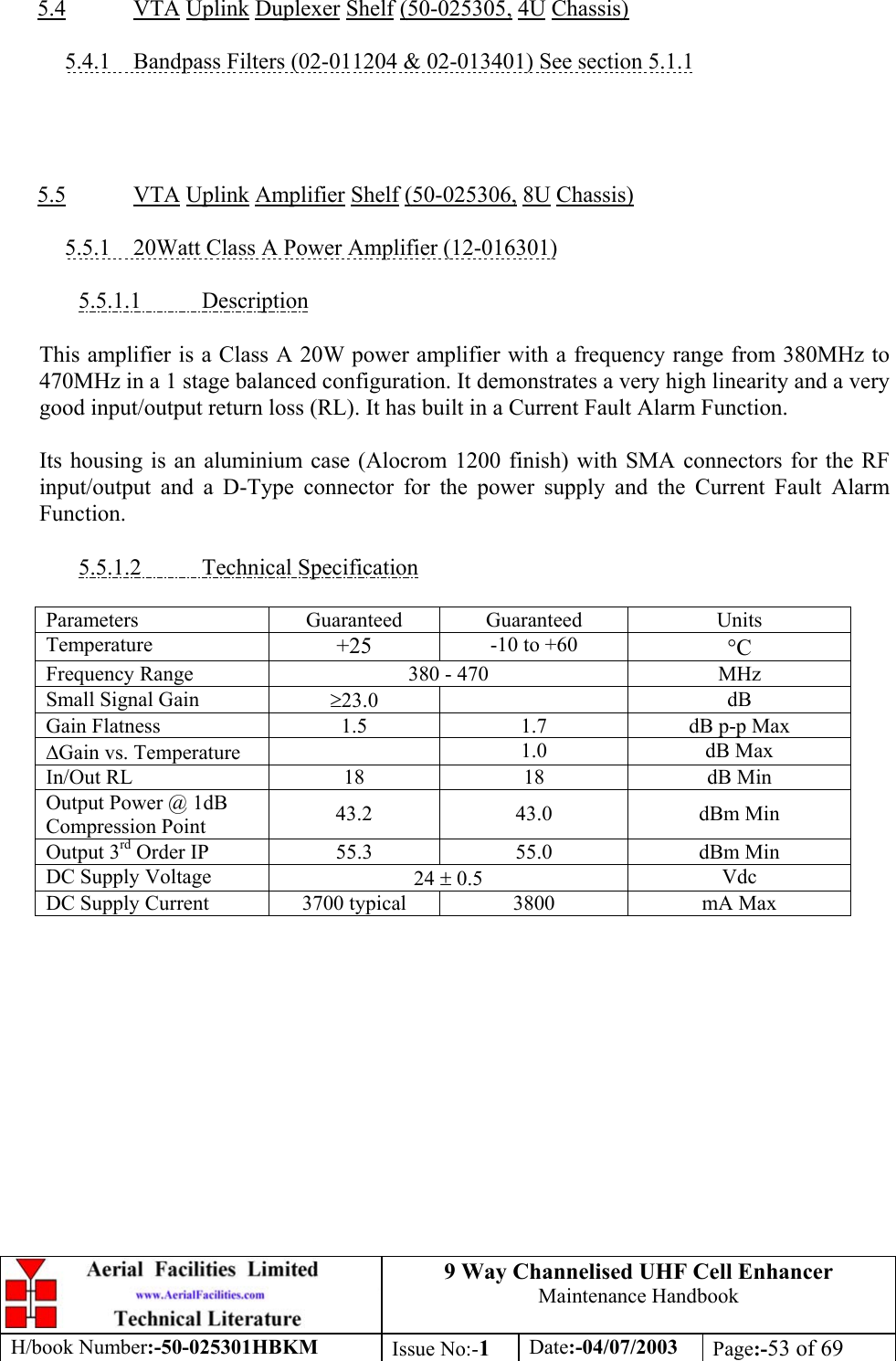 9 Way Channelised UHF Cell EnhancerMaintenance HandbookH/book Number:-50-025301HBKM Issue No:-1Date:-04/07/2003 Page:-53 of 695.4 VTA Uplink Duplexer Shelf (50-025305, 4U Chassis)5.4.1    Bandpass Filters (02-011204 &amp; 02-013401) See section 5.1.15.5 VTA Uplink Amplifier Shelf (50-025306, 8U Chassis)5.5.1    20Watt Class A Power Amplifier (12-016301)5.5.1.1           DescriptionThis amplifier is a Class A 20W power amplifier with a frequency range from 380MHz to470MHz in a 1 stage balanced configuration. It demonstrates a very high linearity and a verygood input/output return loss (RL). It has built in a Current Fault Alarm Function.Its housing is an aluminium case (Alocrom 1200 finish) with SMA connectors for the RFinput/output and a D-Type connector for the power supply and the Current Fault AlarmFunction.5.5.1.2           Technical SpecificationParameters Guaranteed Guaranteed UnitsTemperature +25 -10 to +60 °CFrequency Range 380 - 470 MHzSmall Signal Gain ≥23.0 dBGain Flatness 1.5 1.7 dB p-p Max∆Gain vs. Temperature 1.0 dB MaxIn/Out RL 18 18 dB MinOutput Power @ 1dBCompression Point 43.2 43.0 dBm MinOutput 3rd Order IP 55.3 55.0 dBm MinDC Supply Voltage 24 ± 0.5 VdcDC Supply Current 3700 typical 3800 mA Max