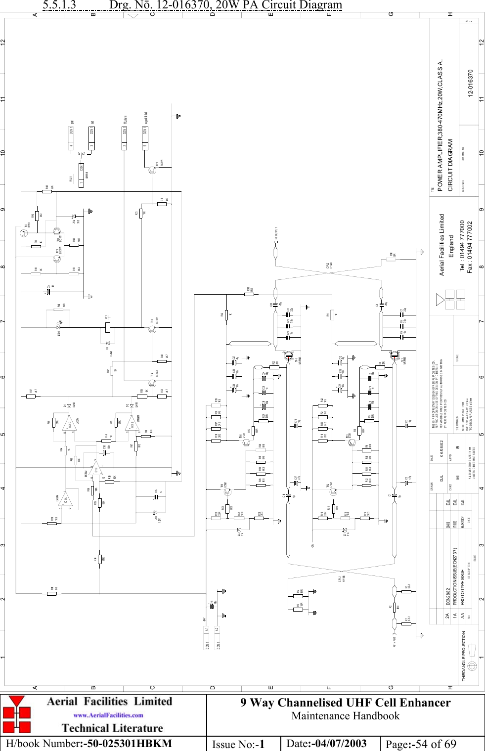 9 Way Channelised UHF Cell EnhancerMaintenance HandbookH/book Number:-50-025301HBKM Issue No:-1Date:-04/07/2003 Page:-54 of 695.5.1.3           Drg. N. 12-016370, 20W PA Circuit DiagramPOWER AMPLIFIER,380-470MHz,20W,CLASS A,CIRCUIT DIAGRAM12-016370DJL 06/08/02R26R9R32R3R2R1C1C2R4R5R13R15R16R14R11R12 R10C16R33C17R28R29 R27R30R31R40R6C3C5 C6 C7R22R20R19 R21R8R7 C9C10C13 C12C18R25R24R23C24C25R41C8C23C22C20 C21R39R38R37R36C28 C27R42R46R65C36R67C35R55R44R59R56TR 12R48R53R54R69R76R68R47R64R58R57R66R50 R49TR 8RL11TR 11R74R73TR 7C34R61 R60TR 10R43R62R45DATEDESCRIPTIONNoISSUETHIRD ANGL E PRO JECTION123456789101112ABCDEFGH123456789101112ABCDEFGHPERMISSIBLE ONLY IF EXPRESSLY AUTHORISED IN WRITINGRE PRODUCTI ON OR US E OF TH IS  DES IGN  BY OTHE RS  I STHIS IS A PROPRIETARY DESIGN OF AERIAL FACILITIES LTD.UNLESS OTHERWISE STATEDALL DIMENSIONS ARE IN mmDATEDRAWN        CHKD APPDTWO DECIMAL PLACES ± 0.1mmNO DECIMAL PLACE ± 1mmONE DECIMAL PLACE ± 0.3mmBY AERIAL FACILITIES LTD.TOLERANCES SCALECUSTOME R                      DRAWING NoFax : 01494 777002Tel : 01494 777000Aerial Facilities LimitedEnglandTI TLE2ARF INPUTSAT0R 0SAT15p4. 7pCPL1100R100R+24V3K 3ZD 15. 1v0R 01K 8330R6K 8 6K 8 6K 8TR 2FZT65115p3K 34. 7p6K 8 6K 86K 8CON 1CON 1+A2100uA1+24VC15ZD 25. 1v0R 01K 8330R TR 5FZT65127RG SDMRF904518pTR 1470p10p 7. 5p 2. 2pG SDMRF9045100uC11FZT7516K 8680R+270RTR 32R 2 2R 2 1R 51n 100p+100uC141R 5100p 47pC26100u18p6K 8680R+270RTR 41n 100p27R1KCPL2470p10p 7.5p 2.2p50RRF OUTPUTFZT751TR 62R 2 2R 2 1R 5+C29100u1R 5100p 47p1KHY45BHY45BMI IBAA PROT O TYPE ISSUE 6 /8 /02 DJL0R 0ZD 3 +1. 23V 1u470R13LM 324M12100K100K14IC1:D1182K+-482KBCW714K 7 4K 7270KLM 324MIC1:B8K 23K 66-5+LL41487D2LM 324M1K100n10K10KLL4148D31K1K 823IC1:A-LM 324M+1270KIC1:C+9-10LL41488D14K 7oc good/ 0v badTTL al ar mbadgoodBCW712K 4 560R4K 7BCW71commonCON 110K3V 3152CON 1CON 13CON 1FZT751+LE D 1 R63150R1U3KBCW71BCW71 TR 91KZD 42K 2RL1/122K4CON 11 A PRO DUCTIO N ISSUE( ECN2 7 3 7 )17/ 10/ 02DJL0R 02A ECN288228/4/03DJL