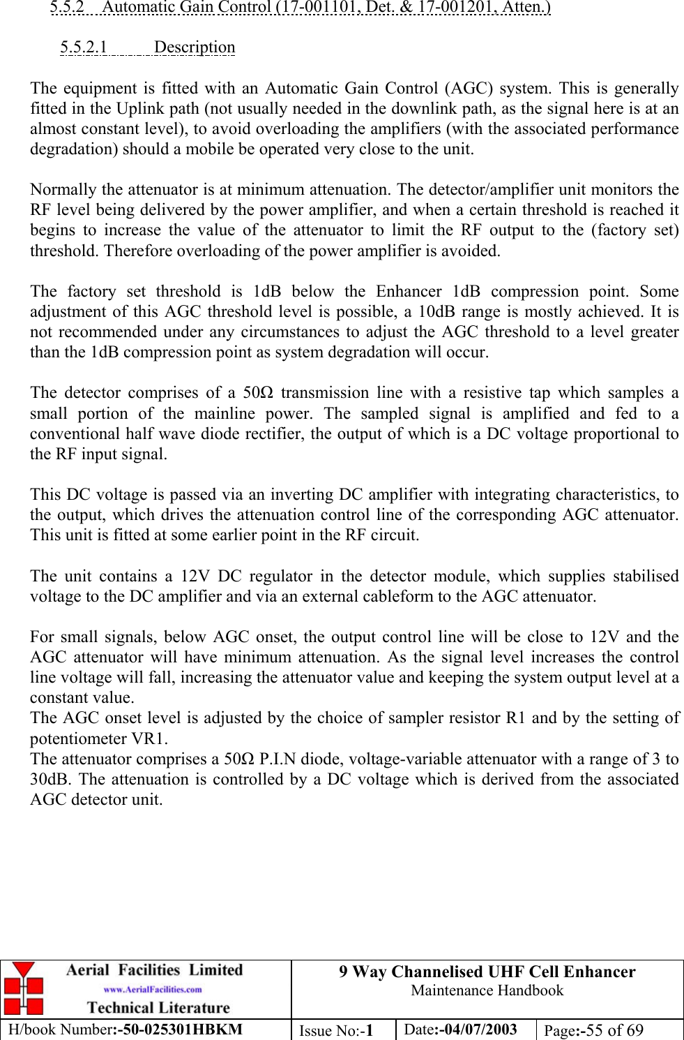 9 Way Channelised UHF Cell EnhancerMaintenance HandbookH/book Number:-50-025301HBKM Issue No:-1Date:-04/07/2003 Page:-55 of 695.5.2    Automatic Gain Control (17-001101, Det. &amp; 17-001201, Atten.)5.5.2.1           DescriptionThe equipment is fitted with an Automatic Gain Control (AGC) system. This is generallyfitted in the Uplink path (not usually needed in the downlink path, as the signal here is at analmost constant level), to avoid overloading the amplifiers (with the associated performancedegradation) should a mobile be operated very close to the unit.Normally the attenuator is at minimum attenuation. The detector/amplifier unit monitors theRF level being delivered by the power amplifier, and when a certain threshold is reached itbegins to increase the value of the attenuator to limit the RF output to the (factory set)threshold. Therefore overloading of the power amplifier is avoided.The factory set threshold is 1dB below the Enhancer 1dB compression point. Someadjustment of this AGC threshold level is possible, a 10dB range is mostly achieved. It isnot recommended under any circumstances to adjust the AGC threshold to a level greaterthan the 1dB compression point as system degradation will occur.The detector comprises of a 50 transmission line with a resistive tap which samples asmall portion of the mainline power. The sampled signal is amplified and fed to aconventional half wave diode rectifier, the output of which is a DC voltage proportional tothe RF input signal.This DC voltage is passed via an inverting DC amplifier with integrating characteristics, tothe output, which drives the attenuation control line of the corresponding AGC attenuator.This unit is fitted at some earlier point in the RF circuit.The unit contains a 12V DC regulator in the detector module, which supplies stabilisedvoltage to the DC amplifier and via an external cableform to the AGC attenuator.For small signals, below AGC onset, the output control line will be close to 12V and theAGC attenuator will have minimum attenuation. As the signal level increases the controlline voltage will fall, increasing the attenuator value and keeping the system output level at aconstant value.The AGC onset level is adjusted by the choice of sampler resistor R1 and by the setting ofpotentiometer VR1.The attenuator comprises a 50 P.I.N diode, voltage-variable attenuator with a range of 3 to30dB. The attenuation is controlled by a DC voltage which is derived from the associatedAGC detector unit.