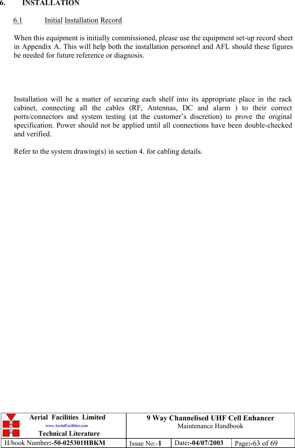 9 Way Channelised UHF Cell EnhancerMaintenance HandbookH/book Number:-50-025301HBKM Issue No:-1Date:-04/07/2003 Page:-63 of 696. INSTALLATION6.1 Initial Installation RecordWhen this equipment is initially commissioned, please use the equipment set-up record sheetin Appendix A. This will help both the installation personnel and AFL should these figuresbe needed for future reference or diagnosis.Installation will be a matter of securing each shelf into its appropriate place in the rackcabinet, connecting all the cables (RF, Antennas, DC and alarm ) to their correctports/connectors and system testing (at the customer’s discretion) to prove the originalspecification. Power should not be applied until all connections have been double-checkedand verified.Refer to the system drawing(s) in section 4. for cabling details.