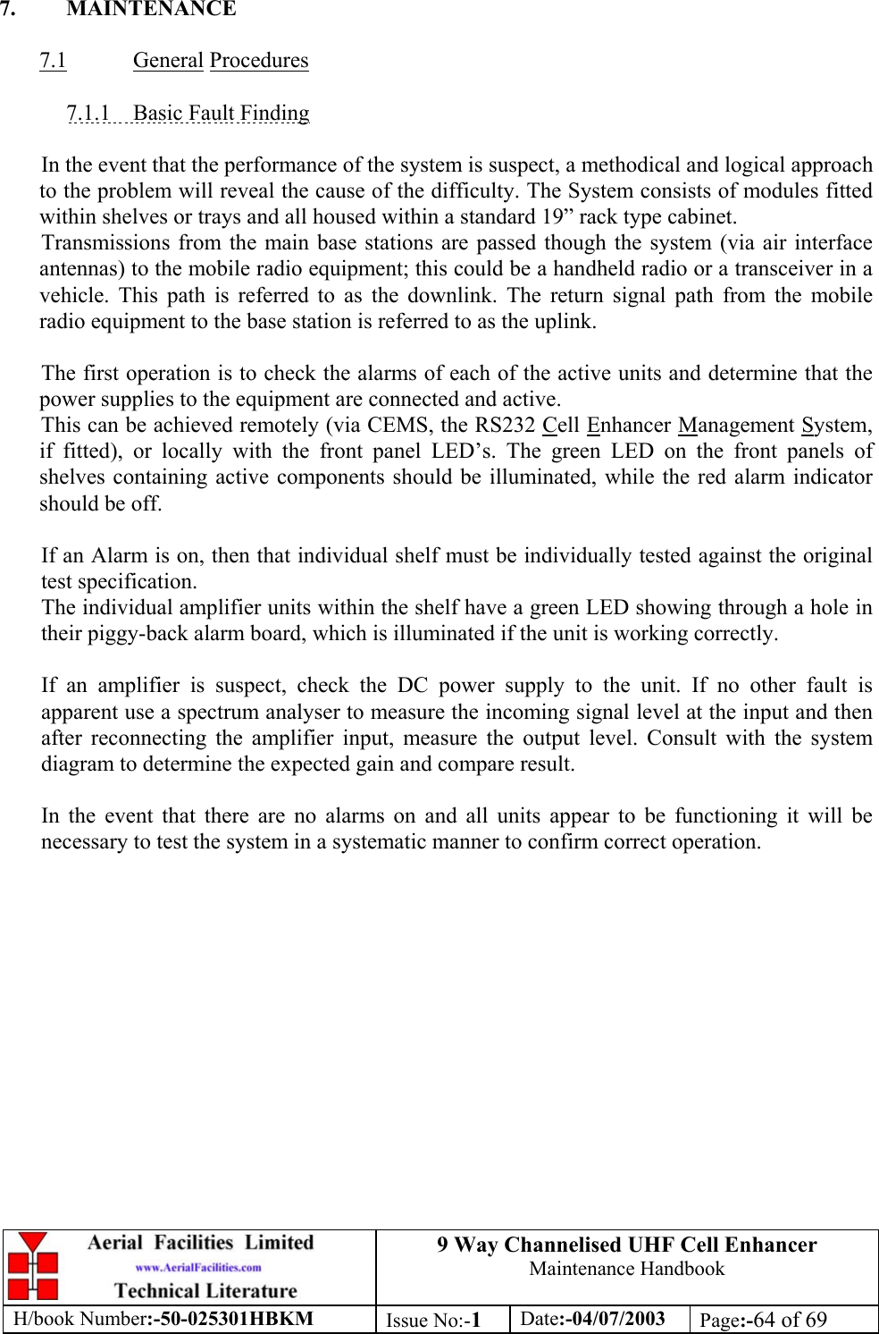 9 Way Channelised UHF Cell EnhancerMaintenance HandbookH/book Number:-50-025301HBKM Issue No:-1Date:-04/07/2003 Page:-64 of 697. MAINTENANCE7.1 General Procedures7.1.1    Basic Fault FindingIn the event that the performance of the system is suspect, a methodical and logical approachto the problem will reveal the cause of the difficulty. The System consists of modules fittedwithin shelves or trays and all housed within a standard 19” rack type cabinet.Transmissions from the main base stations are passed though the system (via air interfaceantennas) to the mobile radio equipment; this could be a handheld radio or a transceiver in avehicle. This path is referred to as the downlink. The return signal path from the mobileradio equipment to the base station is referred to as the uplink.The first operation is to check the alarms of each of the active units and determine that thepower supplies to the equipment are connected and active.This can be achieved remotely (via CEMS, the RS232 Cell Enhancer Management System,if fitted), or locally with the front panel LED’s. The green LED on the front panels ofshelves containing active components should be illuminated, while the red alarm indicatorshould be off.If an Alarm is on, then that individual shelf must be individually tested against the originaltest specification.The individual amplifier units within the shelf have a green LED showing through a hole intheir piggy-back alarm board, which is illuminated if the unit is working correctly.If an amplifier is suspect, check the DC power supply to the unit. If no other fault isapparent use a spectrum analyser to measure the incoming signal level at the input and thenafter reconnecting the amplifier input, measure the output level. Consult with the systemdiagram to determine the expected gain and compare result.In the event that there are no alarms on and all units appear to be functioning it will benecessary to test the system in a systematic manner to confirm correct operation.