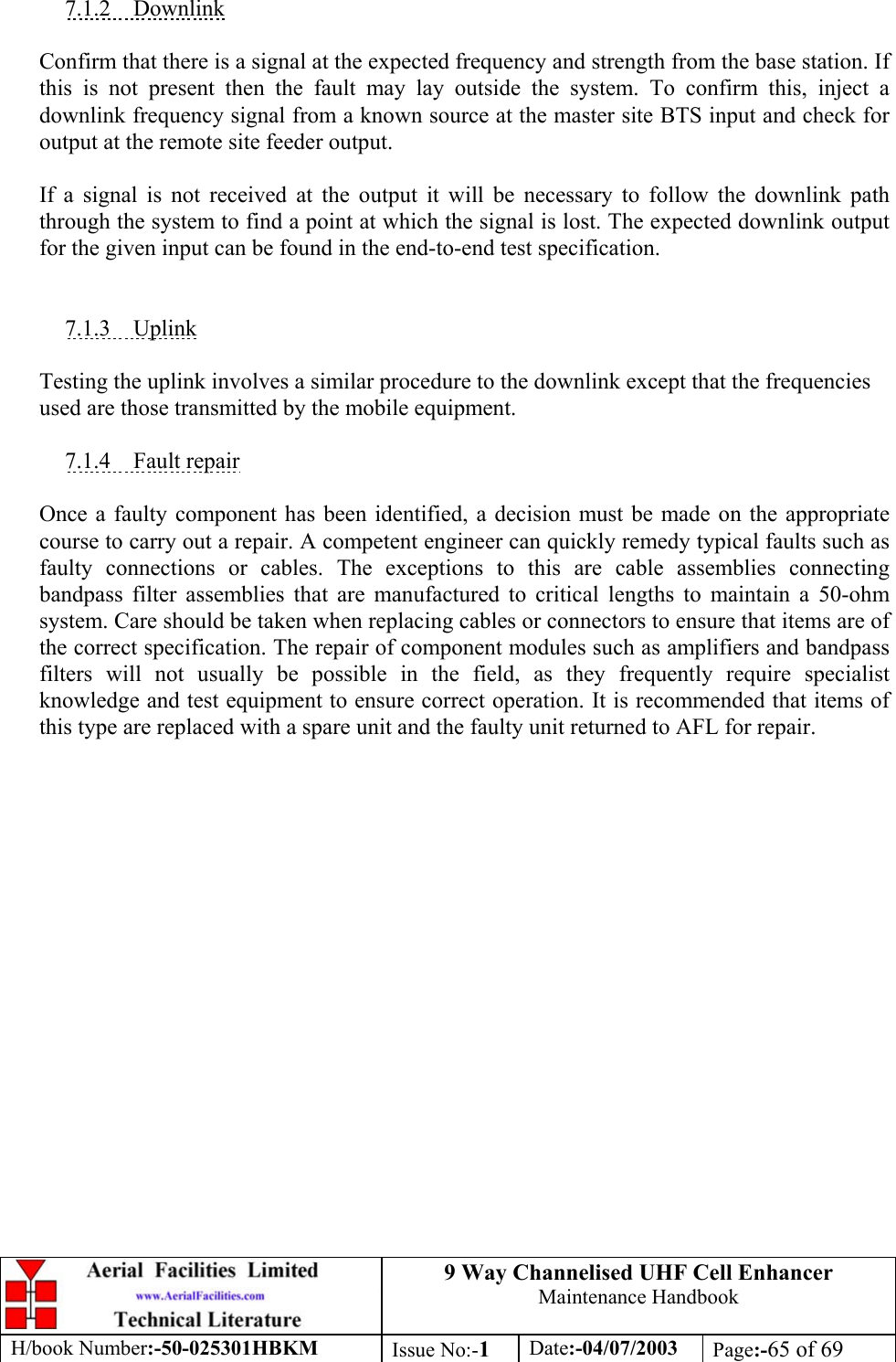 9 Way Channelised UHF Cell EnhancerMaintenance HandbookH/book Number:-50-025301HBKM Issue No:-1Date:-04/07/2003 Page:-65 of 697.1.2    DownlinkConfirm that there is a signal at the expected frequency and strength from the base station. Ifthis is not present then the fault may lay outside the system. To confirm this, inject adownlink frequency signal from a known source at the master site BTS input and check foroutput at the remote site feeder output.If a signal is not received at the output it will be necessary to follow the downlink paththrough the system to find a point at which the signal is lost. The expected downlink outputfor the given input can be found in the end-to-end test specification.7.1.3    UplinkTesting the uplink involves a similar procedure to the downlink except that the frequenciesused are those transmitted by the mobile equipment.7.1.4    Fault repairOnce a faulty component has been identified, a decision must be made on the appropriatecourse to carry out a repair. A competent engineer can quickly remedy typical faults such asfaulty connections or cables. The exceptions to this are cable assemblies connectingbandpass filter assemblies that are manufactured to critical lengths to maintain a 50-ohmsystem. Care should be taken when replacing cables or connectors to ensure that items are ofthe correct specification. The repair of component modules such as amplifiers and bandpassfilters will not usually be possible in the field, as they frequently require specialistknowledge and test equipment to ensure correct operation. It is recommended that items ofthis type are replaced with a spare unit and the faulty unit returned to AFL for repair.