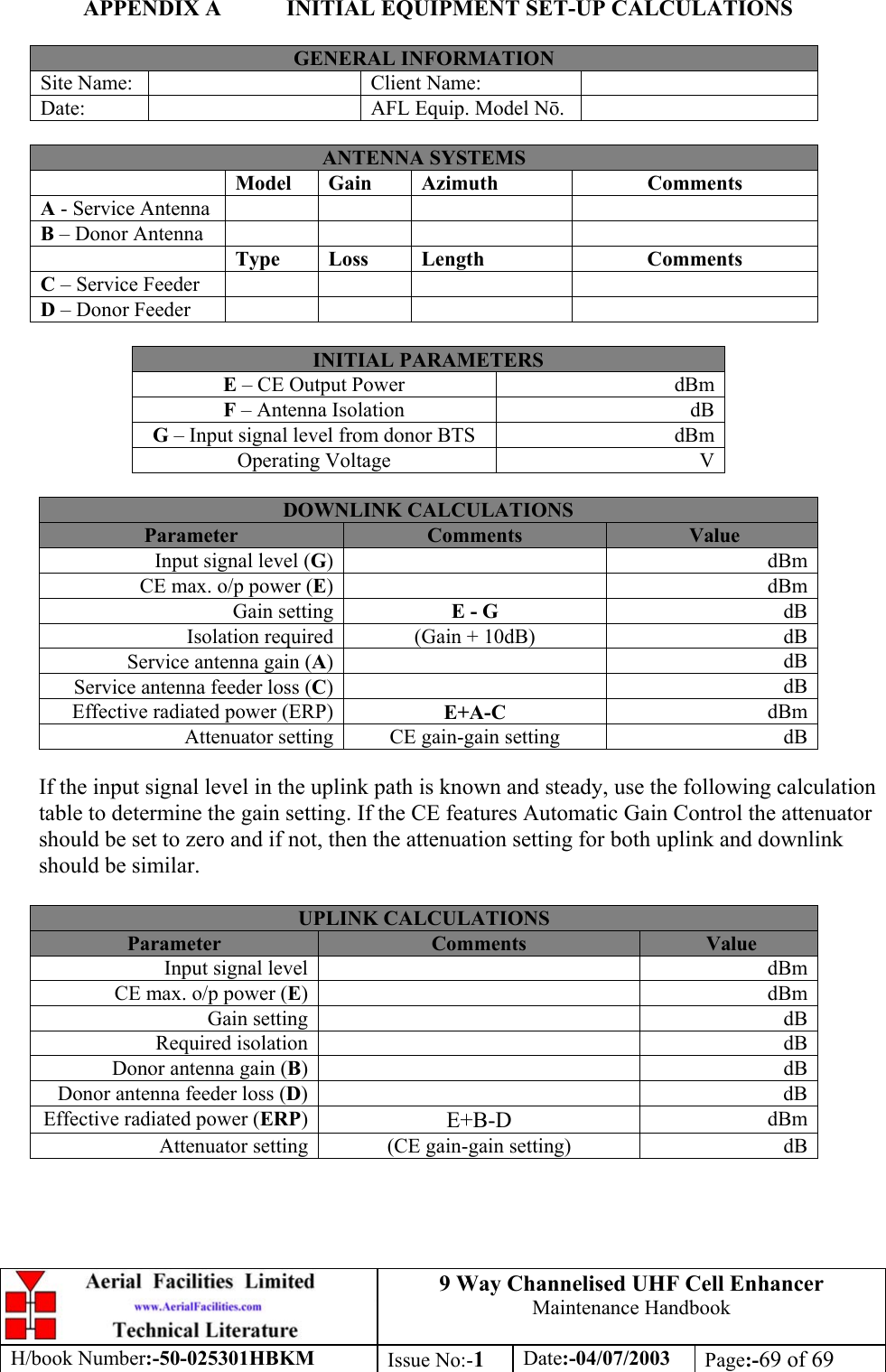 9 Way Channelised UHF Cell EnhancerMaintenance HandbookH/book Number:-50-025301HBKM Issue No:-1Date:-04/07/2003 Page:-69 of 69APPENDIX A INITIAL EQUIPMENT SET-UP CALCULATIONSGENERAL INFORMATIONSite Name: Client Name:Date: AFL Equip. Model N.ANTENNA SYSTEMSModel Gain Azimuth CommentsA - Service AntennaB – Donor AntennaType Loss Length CommentsC – Service FeederD – Donor FeederINITIAL PARAMETERSE – CE Output Power dBmF – Antenna Isolation dBG – Input signal level from donor BTS dBmOperating Voltage VDOWNLINK CALCULATIONSParameter Comments ValueInput signal level (G)dBmCE max. o/p power (E)dBmGain setting E - G dBIsolation required (Gain + 10dB) dBService antenna gain (A)dBService antenna feeder loss (C)dBEffective radiated power (ERP) E+A-C dBmAttenuator setting CE gain-gain setting dBIf the input signal level in the uplink path is known and steady, use the following calculationtable to determine the gain setting. If the CE features Automatic Gain Control the attenuatorshould be set to zero and if not, then the attenuation setting for both uplink and downlinkshould be similar.UPLINK CALCULATIONSParameter Comments ValueInput signal level dBmCE max. o/p power (E)dBmGain setting dBRequired isolation dBDonor antenna gain (B)dBDonor antenna feeder loss (D)dBEffective radiated power (ERP)E+B-D dBmAttenuator setting (CE gain-gain setting) dB