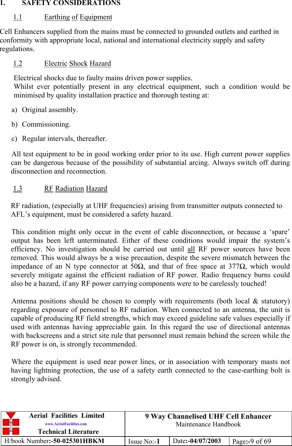 9 Way Channelised UHF Cell EnhancerMaintenance HandbookH/book Number:-50-025301HBKM Issue No:-1Date:-04/07/2003 Page:-9 of 691. SAFETY CONSIDERATIONS1.1 Earthing of EquipmentCell Enhancers supplied from the mains must be connected to grounded outlets and earthed inconformity with appropriate local, national and international electricity supply and safetyregulations.1.2 Electric Shock HazardElectrical shocks due to faulty mains driven power supplies.Whilst ever potentially present in any electrical equipment, such a condition would beminimised by quality installation practice and thorough testing at:a) Original assembly.b) Commissioning.c) Regular intervals, thereafter.All test equipment to be in good working order prior to its use. High current power suppliescan be dangerous because of the possibility of substantial arcing. Always switch off duringdisconnection and reconnection.1.3 RF Radiation HazardRF radiation, (especially at UHF frequencies) arising from transmitter outputs connected toAFL’s equipment, must be considered a safety hazard.This condition might only occur in the event of cable disconnection, or because a ‘spare’output has been left unterminated. Either of these conditions would impair the system’sefficiency. No investigation should be carried out until all RF power sources have beenremoved. This would always be a wise precaution, despite the severe mismatch between theimpedance of an N type connector at 50, and that of free space at 377, which wouldseverely mitigate against the efficient radiation of RF power. Radio frequency burns couldalso be a hazard, if any RF power carrying components were to be carelessly touched!Antenna positions should be chosen to comply with requirements (both local &amp; statutory)regarding exposure of personnel to RF radiation. When connected to an antenna, the unit iscapable of producing RF field strengths, which may exceed guideline safe values especially ifused with antennas having appreciable gain. In this regard the use of directional antennaswith backscreens and a strict site rule that personnel must remain behind the screen while theRF power is on, is strongly recommended.Where the equipment is used near power lines, or in association with temporary masts nothaving lightning protection, the use of a safety earth connected to the case-earthing bolt isstrongly advised.