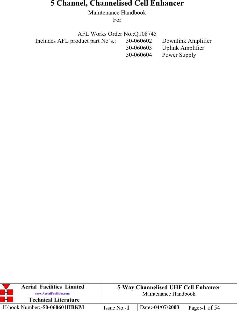 5-Way Channelised UHF Cell EnhancerMaintenance HandbookH/book Number:-50-060601HBKM Issue No:-1Date:-04/07/2003 Page:-1 of 545 Channel, Channelised Cell EnhancerMaintenance HandbookForAFL Works Order N.:Q108745Includes AFL product part N’s.: 50-060602 Downlink Amplifier50-060603 Uplink Amplifier50-060604 Power Supply