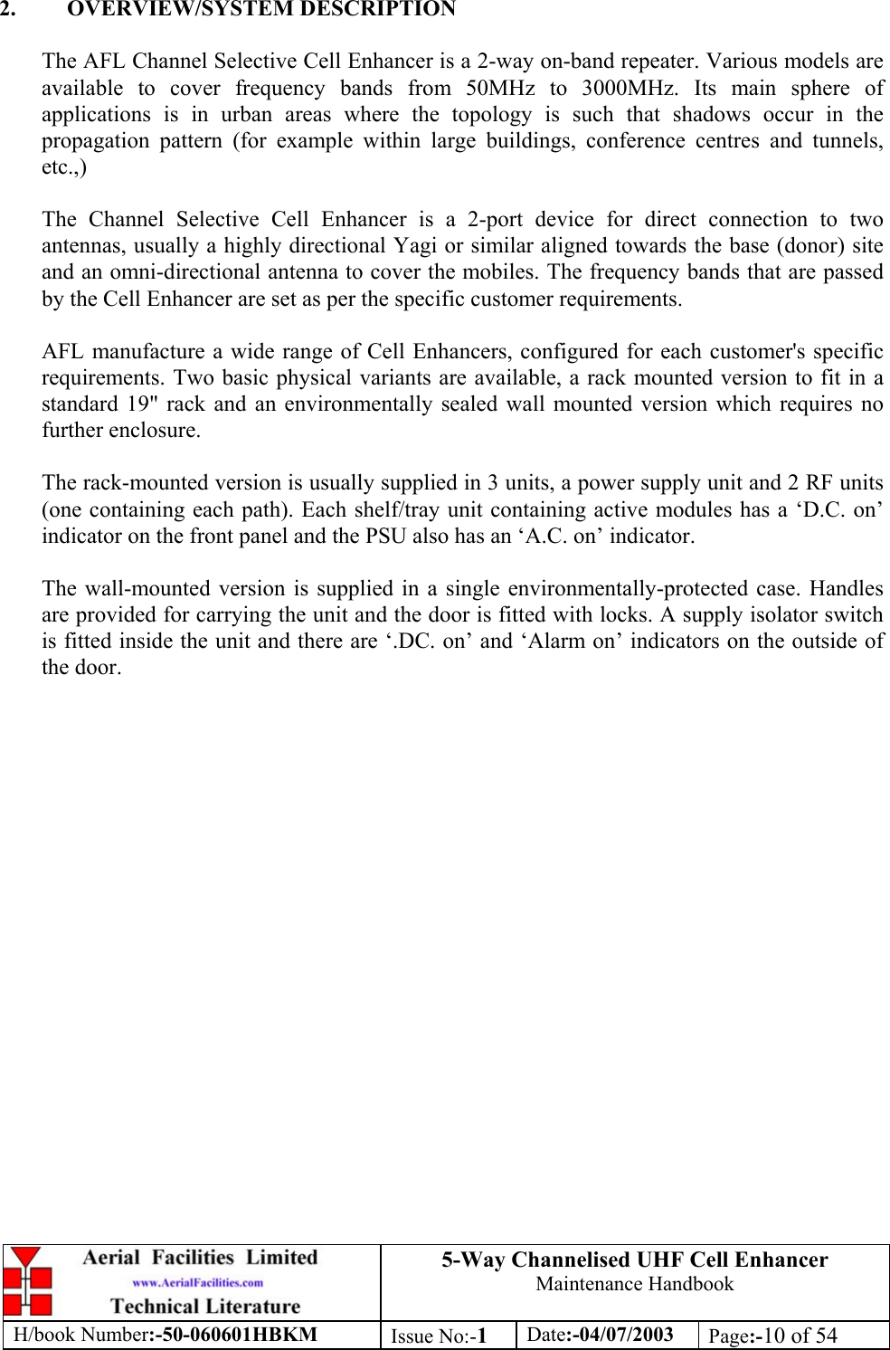 5-Way Channelised UHF Cell EnhancerMaintenance HandbookH/book Number:-50-060601HBKM Issue No:-1Date:-04/07/2003 Page:-10 of 542. OVERVIEW/SYSTEM DESCRIPTIONThe AFL Channel Selective Cell Enhancer is a 2-way on-band repeater. Various models areavailable to cover frequency bands from 50MHz to 3000MHz. Its main sphere ofapplications is in urban areas where the topology is such that shadows occur in thepropagation pattern (for example within large buildings, conference centres and tunnels,etc.,)The Channel Selective Cell Enhancer is a 2-port device for direct connection to twoantennas, usually a highly directional Yagi or similar aligned towards the base (donor) siteand an omni-directional antenna to cover the mobiles. The frequency bands that are passedby the Cell Enhancer are set as per the specific customer requirements.AFL manufacture a wide range of Cell Enhancers, configured for each customer&apos;s specificrequirements. Two basic physical variants are available, a rack mounted version to fit in astandard 19&quot; rack and an environmentally sealed wall mounted version which requires nofurther enclosure.The rack-mounted version is usually supplied in 3 units, a power supply unit and 2 RF units(one containing each path). Each shelf/tray unit containing active modules has a ‘D.C. on’indicator on the front panel and the PSU also has an ‘A.C. on’ indicator.The wall-mounted version is supplied in a single environmentally-protected case. Handlesare provided for carrying the unit and the door is fitted with locks. A supply isolator switchis fitted inside the unit and there are ‘.DC. on’ and ‘Alarm on’ indicators on the outside ofthe door.