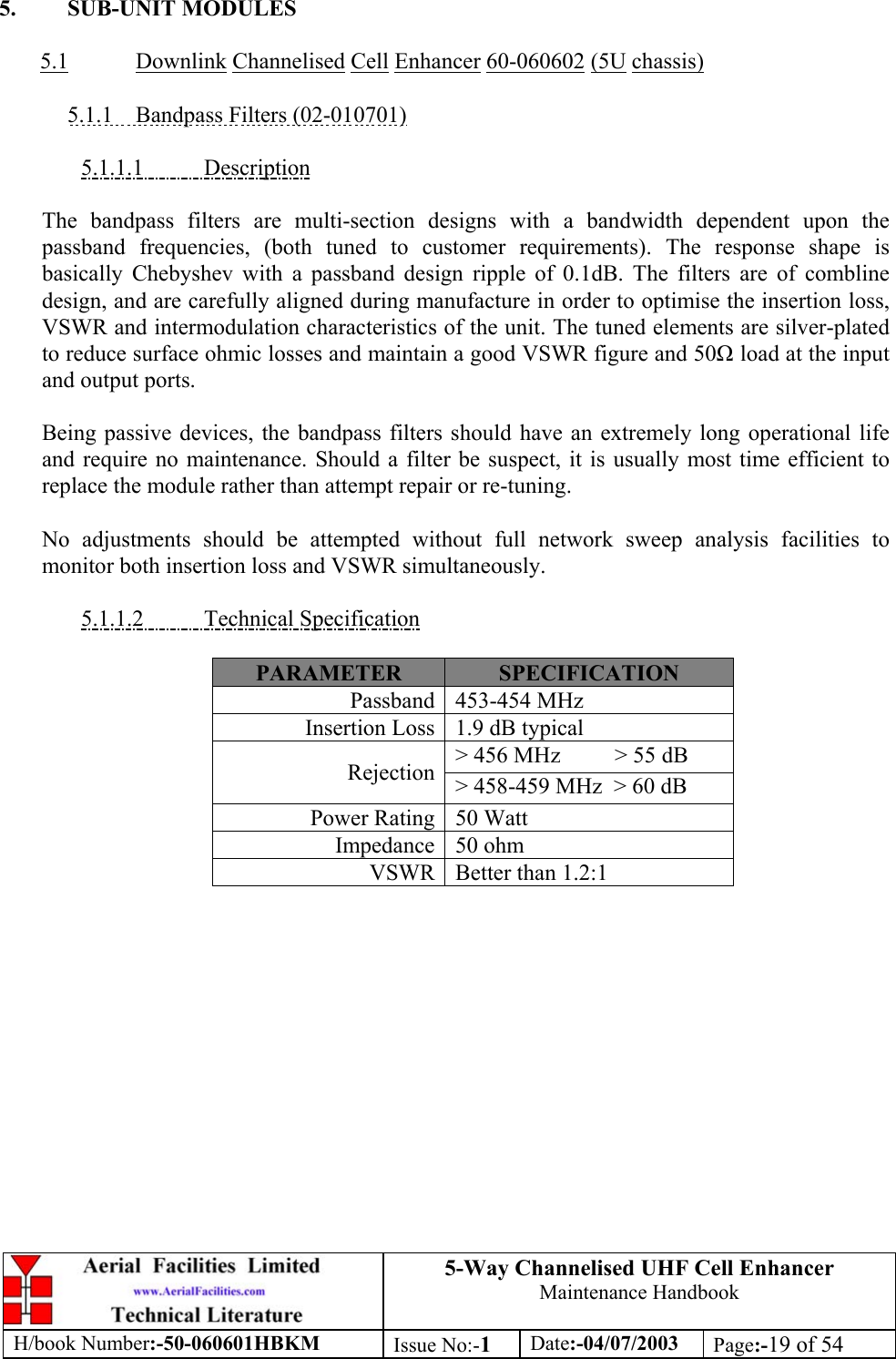 5-Way Channelised UHF Cell EnhancerMaintenance HandbookH/book Number:-50-060601HBKM Issue No:-1Date:-04/07/2003 Page:-19 of 545. SUB-UNIT MODULES5.1 Downlink Channelised Cell Enhancer 60-060602 (5U chassis)5.1.1    Bandpass Filters (02-010701)5.1.1.1           DescriptionThe bandpass filters are multi-section designs with a bandwidth dependent upon thepassband frequencies, (both tuned to customer requirements). The response shape isbasically Chebyshev with a passband design ripple of 0.1dB. The filters are of comblinedesign, and are carefully aligned during manufacture in order to optimise the insertion loss,VSWR and intermodulation characteristics of the unit. The tuned elements are silver-platedto reduce surface ohmic losses and maintain a good VSWR figure and 50 load at the inputand output ports.Being passive devices, the bandpass filters should have an extremely long operational lifeand require no maintenance. Should a filter be suspect, it is usually most time efficient toreplace the module rather than attempt repair or re-tuning.No adjustments should be attempted without full network sweep analysis facilities tomonitor both insertion loss and VSWR simultaneously.5.1.1.2           Technical SpecificationPARAMETER SPECIFICATIONPassband 453-454 MHzInsertion Loss 1.9 dB typical&gt; 456 MHz      &gt; 55 dBRejection &gt; 458-459 MHz  &gt; 60 dBPower Rating 50 WattImpedance 50 ohmVSWR Better than 1.2:1