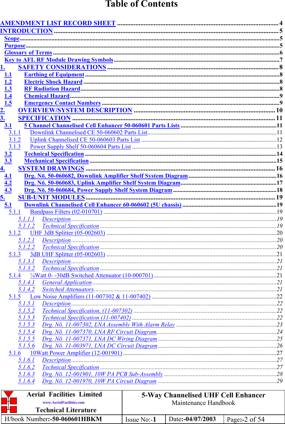 5-Way Channelised UHF Cell EnhancerMaintenance HandbookH/book Number:-50-060601HBKM Issue No:-1Date:-04/07/2003 Page:-2 of 54Table of ContentsAMENDMENT LIST RECORD SHEET ................................................................................................. 4INTRODUCTION ....................................................................................................................................... 5Scope...........................................................................................................................................................................5Purpose.......................................................................................................................................................................5Glossary of Terms .....................................................................................................................................................6Key to AFL RF Module Drawing Symbols.............................................................................................................71. SAFETY CONSIDERATIONS ....................................................................................................... 81.1 Earthing of Equipment................................................................................................................................81.2 Electric Shock Hazard .................................................................................................................................81.3 RF Radiation Hazard...................................................................................................................................81.4 Chemical Hazard..........................................................................................................................................91.5 Emergency Contact Numbers .....................................................................................................................92. OVERVIEW/SYSTEM DESCRIPTION ..................................................................................... 103. SPECIFICATION .......................................................................................................................... 113.1 5 Channel Channelised Cell Enhancer 50-060601 Parts Lists ...............................................................113.1.1 Downlink Channelised CE 50-060602 Parts List.....................................................................................113.1.2 Uplink Channelised CE 50-060603 Parts List .........................................................................................123.1.3 Power Supply Shelf 50-060604 Parts List ...............................................................................................133.2 Technical Specification ..............................................................................................................................143.3 Mechanical Specification ...........................................................................................................................154. SYSTEM DRAWINGS .................................................................................................................. 164.1 Drg. Nō. 50-060682, Downlink Amplifier Shelf System Diagram..........................................................164.2 Drg. Nō. 50-060683, Uplink Amplifier Shelf System Diagram...............................................................174.3 Drg. Nō. 50-060684, Power Supply Shelf System Diagram ....................................................................185. SUB-UNIT MODULES.................................................................................................................. 195.1 Downlink Channelised Cell Enhancer 60-060602 (5U chassis) ..............................................................195.1.1 Bandpass Filters (02-010701) ..................................................................................................................195.1.1.1 Description.......................................................................................................................................195.1.1.2 Technical Specification ....................................................................................................................195.1.2 UHF 3dB Splitter (05-002603) ................................................................................................................205.1.2.1 Description.......................................................................................................................................205.1.2.2 Technical Specification ....................................................................................................................205.1.3 3dB UHF Splitter (05-002603) ................................................................................................................215.1.3.1 Description.......................................................................................................................................215.1.3.2 Technical Specification ....................................................................................................................215.1.4 ¼Watt 0- -30dB Switched Attenuator (10-000701).................................................................................215.1.4.1 General Application .........................................................................................................................215.1.4.2 Switched Attenuators........................................................................................................................215.1.5 Low Noise Amplifiers (11-007302 &amp; 11-007402) ..................................................................................225.1.5.1 Description.......................................................................................................................................225.1.5.2 Technical Specification, (11-007302) ..............................................................................................225.1.5.3 Technical Specification (11-007402) ...............................................................................................225.1.5.3 Drg. Nō. 11-007302, LNA Assembly With Alarm Relay ..................................................................235.1.5.4 Drg. Nō. 11-007370, LNA RF Circuit Diagram...............................................................................245.1.5.5 Drg. Nō. 11-007371, LNA DC Wiring Diagram ..............................................................................255.1.5.6 Drg. Nō. 11-003971, LNA DC Circuit Diagram..............................................................................265.1.6 10Watt Power Amplifier (12-001901) .....................................................................................................275.1.6.1 Description.......................................................................................................................................275.1.6.2 Technical Specification ....................................................................................................................275.1.6.3 Drg. Nō. 12-001901, 10W PA PCB Sub-Assembly ..........................................................................285.1.6.4 Drg. Nō. 12-001970, 10W PA Circuit Diagram ..............................................................................29