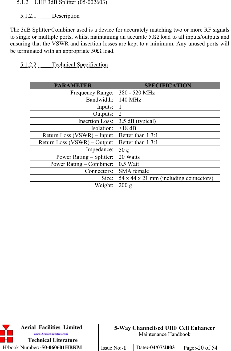 5-Way Channelised UHF Cell EnhancerMaintenance HandbookH/book Number:-50-060601HBKM Issue No:-1Date:-04/07/2003 Page:-20 of 545.1.2    UHF 3dB Splitter (05-002603)5.1.2.1           DescriptionThe 3dB Splitter/Combiner used is a device for accurately matching two or more RF signalsto single or multiple ports, whilst maintaining an accurate 50Ω load to all inputs/outputs andensuring that the VSWR and insertion losses are kept to a minimum. Any unused ports willbe terminated with an appropriate 50Ω load.5.1.2.2           Technical SpecificationPARAMETER SPECIFICATIONFrequency Range: 380 - 520 MHzBandwidth: 140 MHzInputs: 1Outputs: 2Insertion Loss: 3.5 dB (typical)Isolation: &gt;18 dBReturn Loss (VSWR) – Input: Better than 1.3:1Return Loss (VSWR) – Output: Better than 1.3:1Impedance: 50 ςPower Rating – Splitter: 20 WattsPower Rating – Combiner: 0.5 WattConnectors: SMA femaleSize: 54 x 44 x 21 mm (including connectors)Weight: 200 g