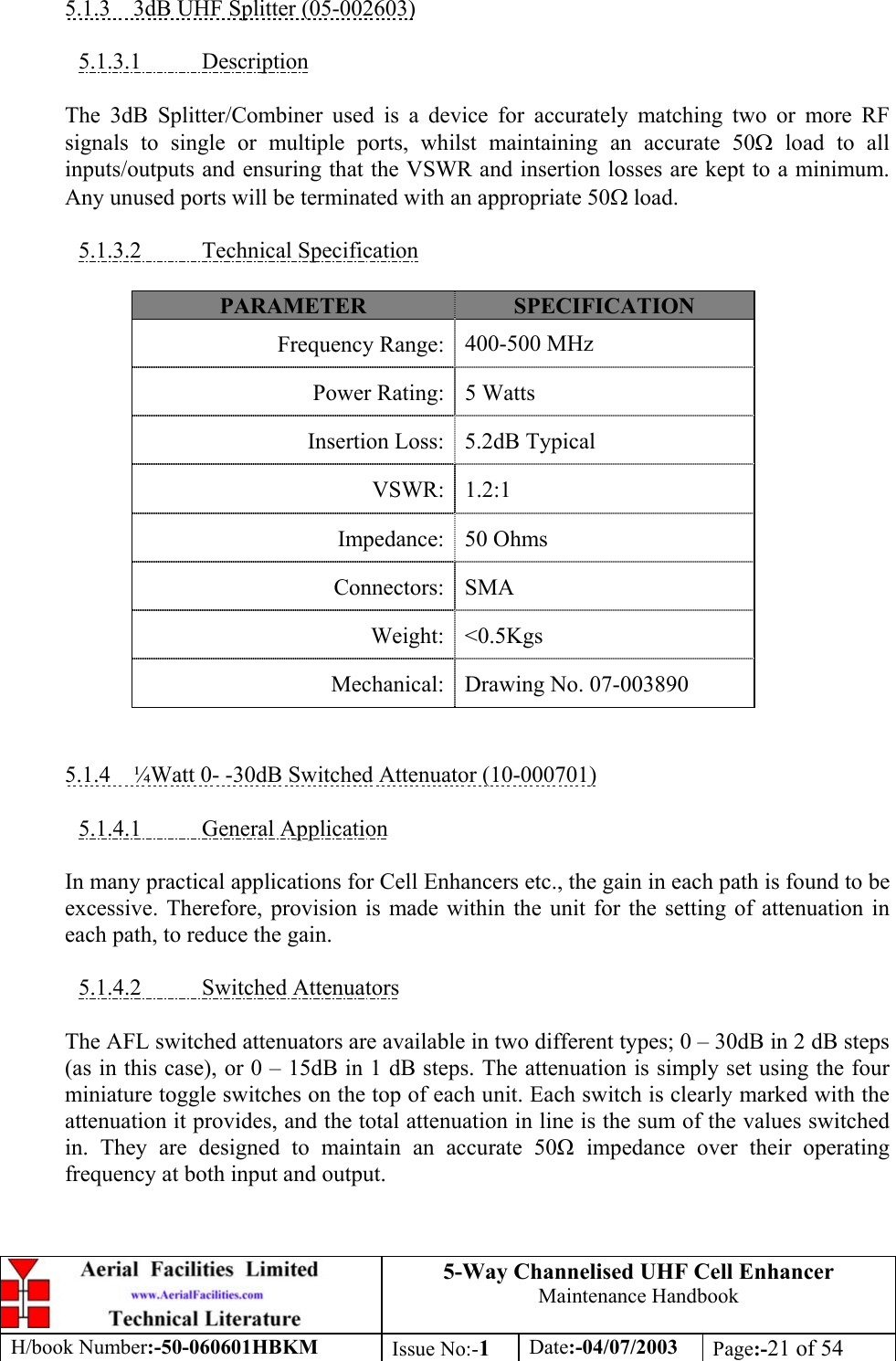 5-Way Channelised UHF Cell EnhancerMaintenance HandbookH/book Number:-50-060601HBKM Issue No:-1Date:-04/07/2003 Page:-21 of 545.1.3    3dB UHF Splitter (05-002603)5.1.3.1           DescriptionThe 3dB Splitter/Combiner used is a device for accurately matching two or more RFsignals to single or multiple ports, whilst maintaining an accurate 50Ω load to allinputs/outputs and ensuring that the VSWR and insertion losses are kept to a minimum.Any unused ports will be terminated with an appropriate 50Ω load.5.1.3.2           Technical SpecificationPARAMETER SPECIFICATIONFrequency Range: 400-500 MHzPower Rating: 5 WattsInsertion Loss: 5.2dB TypicalVSWR: 1.2:1Impedance: 50 OhmsConnectors: SMAWeight: &lt;0.5KgsMechanical: Drawing No. 07-0038905.1.4    ¼Watt 0- -30dB Switched Attenuator (10-000701)5.1.4.1           General ApplicationIn many practical applications for Cell Enhancers etc., the gain in each path is found to beexcessive. Therefore, provision is made within the unit for the setting of attenuation ineach path, to reduce the gain.5.1.4.2           Switched AttenuatorsThe AFL switched attenuators are available in two different types; 0 – 30dB in 2 dB steps(as in this case), or 0 – 15dB in 1 dB steps. The attenuation is simply set using the fourminiature toggle switches on the top of each unit. Each switch is clearly marked with theattenuation it provides, and the total attenuation in line is the sum of the values switchedin. They are designed to maintain an accurate 50 impedance over their operatingfrequency at both input and output.