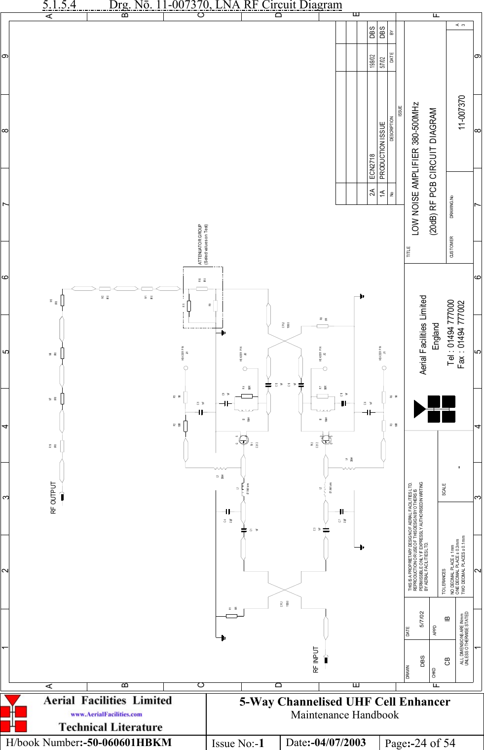 5-Way Channelised UHF Cell EnhancerMaintenance HandbookH/book Number:-50-060601HBKM Issue No:-1Date:-04/07/2003 Page:-24 of 545.1.5.4           Drg. N. 11-007370, LNA RF Circuit DiagramBYDAT EDES CRIP TIO NNoISSUE123456789ABCDE1 23456789ABCDEFFax : 01494 777002Tel : 01494 777000Aerial Facilities LimitedTHIS IS A PROPRIETARY DESIGN OF AERIAL FACILITIES L TD.REP RO DUCT IO N O R USE O F THIS DESIG N BY O THERS ISPERMISSIBLE O NL Y IF EXPRESSL Y AUTHORISED IN WRITINGBY AERIAL FACIL ITIES L TD.NO  DECIM AL  PL ACE  ±  1 mmONE DECIMAL PL ACE ± 0 .3mmTWO  DECIMAL  PL ACES ± 0 .1mmAL L  DIMENSIO NS ARE IN m mUNL ESS OTHERWISE STATEDCHKDDRAWN        FAPPDDAT ET O L ERANCES SCALEEnglandCUST O MER                      DRAWING .NoTITLE3ALOW NOISE AMPLIFIER 380-500MHz(20dB) RF PCB CIRCUIT DIAGRAM11-0073701A-DBS 5/7/02CLY2TR 2RF INPUTR151R11303- 3CPL11nFC3Ø1.6x6 turnsL23. 3pFC7L4330nHR3100R 10KR61nFC61nFC1C43. 3pFØ1.6x6 turnsL1330nHL3100RR2 R510KJ31C51nFTR 1CLY2560RR7100nHL6C101nFC91nFR4560R100nHL51nFC131nFC1251RR811303- 3CPL2R9R110R 0R100R 0W1W50R 0RF OUTPUT0R 0W60R 0R19HEADER PINHEADER PINJ32HEADER PINJ12HEADER PINJ11PRODUCTION ISSUE5/7/02DBS0R 0W20R 0W7ATTENUATOR GROUP(Select values on Test)DG SDGSECN2718 DBS19/9/022ACB IB