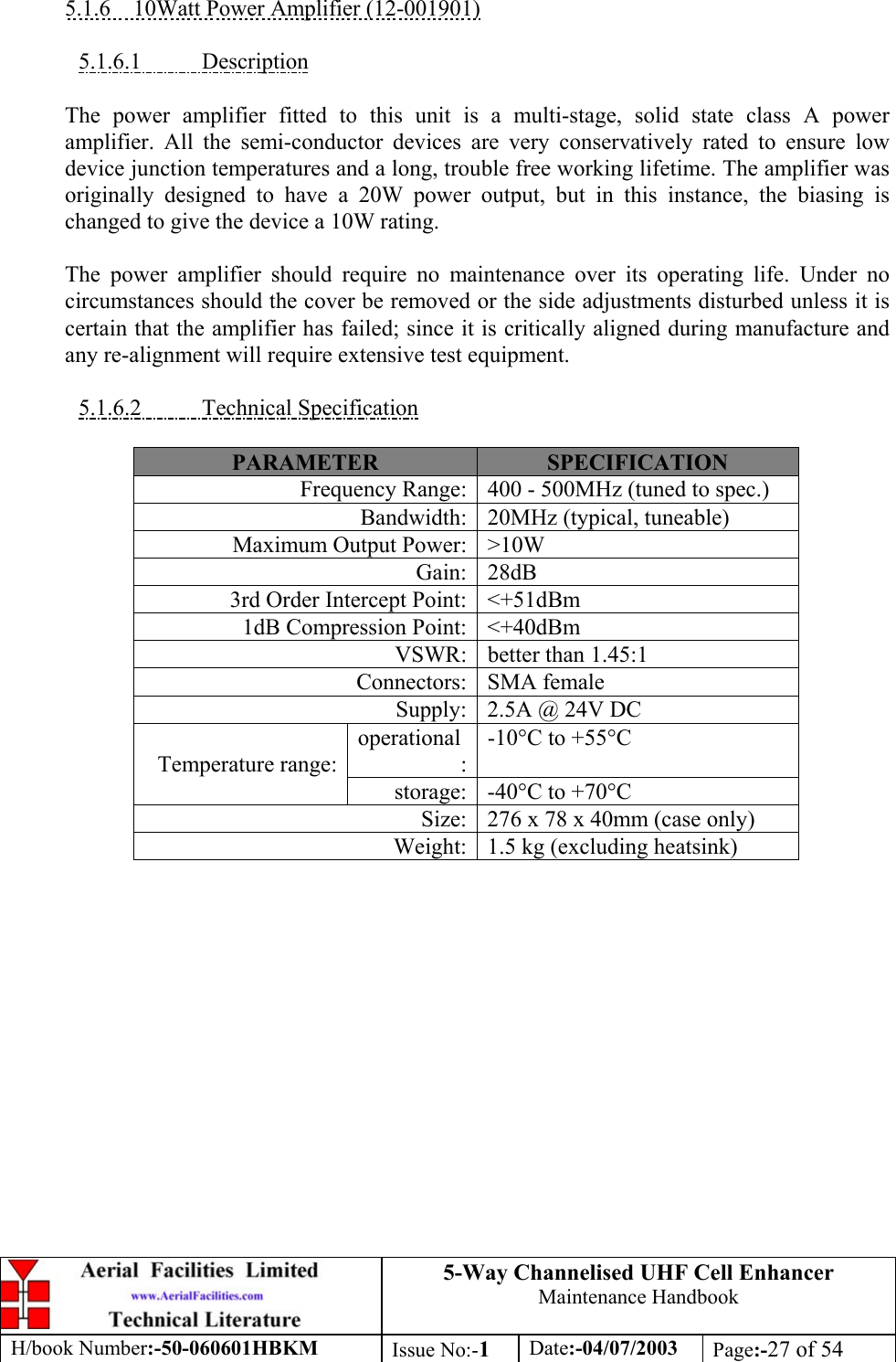 5-Way Channelised UHF Cell EnhancerMaintenance HandbookH/book Number:-50-060601HBKM Issue No:-1Date:-04/07/2003 Page:-27 of 545.1.6    10Watt Power Amplifier (12-001901)5.1.6.1           DescriptionThe power amplifier fitted to this unit is a multi-stage, solid state class A poweramplifier. All the semi-conductor devices are very conservatively rated to ensure lowdevice junction temperatures and a long, trouble free working lifetime. The amplifier wasoriginally designed to have a 20W power output, but in this instance, the biasing ischanged to give the device a 10W rating.The power amplifier should require no maintenance over its operating life. Under nocircumstances should the cover be removed or the side adjustments disturbed unless it iscertain that the amplifier has failed; since it is critically aligned during manufacture andany re-alignment will require extensive test equipment.5.1.6.2           Technical SpecificationPARAMETER SPECIFICATIONFrequency Range: 400 - 500MHz (tuned to spec.)Bandwidth: 20MHz (typical, tuneable)Maximum Output Power: &gt;10WGain: 28dB3rd Order Intercept Point: &lt;+51dBm1dB Compression Point: &lt;+40dBmVSWR: better than 1.45:1Connectors: SMA femaleSupply: 2.5A @ 24V DCoperational:-10°C to +55°CTemperature range:storage: -40°C to +70°CSize: 276 x 78 x 40mm (case only)Weight: 1.5 kg (excluding heatsink)