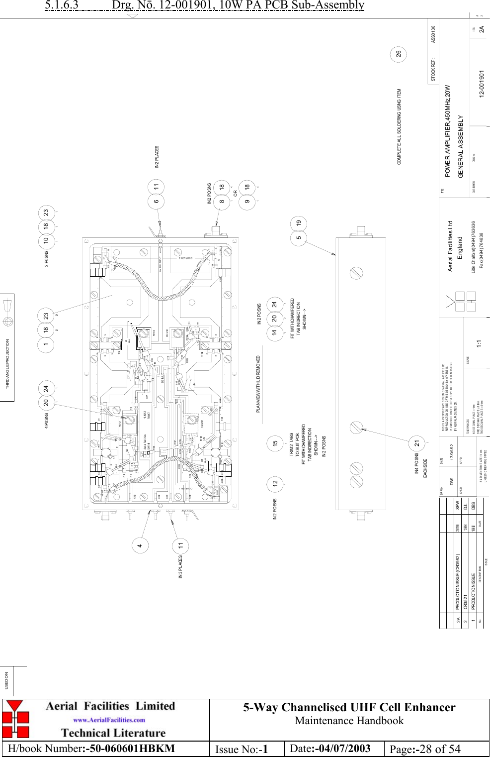 5-Way Channelised UHF Cell EnhancerMaintenance HandbookH/book Number:-50-060601HBKM Issue No:-1Date:-04/07/2003 Page:-28 of 545.1.6.3           Drg. N. 12-001901, 10W PA PCB Sub-AssemblyASS0 1 3 0POWER AMPLIFIER,450MHz,20WGENERAL ASSEMBLY12-001901 2A1:1DBS 17/09/921511412014 P0 SNS241681184911842022421212324182414519211IN 4 PO SNS261012  P0 SNS18123111IN 2 PL ACES11IN 3  PLACESDATEDESCRIP TIONNoISSUETHIRD ANGLE PROJECTIONUSE D O NSTO CK REF :DRAWN         DATECHKD APPDALL DIMENSIONS ARE IN mmUNLESS OTHERWISE STATEDTHIS IS A PROPRIETARY DESIGN OF AERIAL FACILITIES LTD.RE PRODUCTION OR USE  OF THIS  DES IGN B Y OTHE RS  I SPERMISSIBLE ONLY IF EXPRESSLY AUTHORISED IN WRITINGBY AERIAL FACILITIES LTD.TO LE R A N C E SNO DECIMAL PLA CE ± 1mmONE DECIMAL PLACE ± 0.3mmTWO DECIMAL PLACES ± 0.1mmSCALETI TLECUSTOME R                      DRG.No ISSAerial Facilities LtdEnglandLittle Chalfont(0494)763636Fax (0494)7648382ATRIM 2 TABSTO  SUIT PCB.FIT WITH CHAMFEREDT AB IN DIRECTIO NSHOWN --&gt;FIT WITH CHAMFEREDTAB IN DIRECTIO NSHOWN --&gt;IN 2 PO SNSORPLAN VIEW WITH LID REMO VED1 PRO DUCTIO N ISS UE16/9/92DBSCOMPL ETE AL L  SOL DERING USING ITEMEA CH SIDEIN 2 POSNSIN 2 PO SNSIN 2  POSNSR107L101FB 10 1C102GR101C101C 104C 103BC120COUPLER 1C112C110C111C113++TR 10 1ECC105FB 10 2L102R102EC114++C115REG101C106 C107L103R104L104L105FB 10 5/L106C118EEBECETR 10 2R 103R105+C117FB 106C119++C4C122C121C123+C12C11+C13+C10 +L1FB 1C2GINPUTC1C3BDETAIL D12- 1925- 2Issue 3Aerial FacilitiesLi m i t edR106C14R2EL2FB 2REG1C17C18++C15C16++FB 5L5TR 1CC5L3C6 C7R E G 102REG2C116+R108C20TR 2L4R3FB 6L6EEBECEOUTP UTC109C108 GCOUPLER 224V DC INPUTC8R1C9 G13/ 6/ 94DJL2 CR05212A PRODUCTION ISSUE (CR0962)23/ 12/ 98SEW