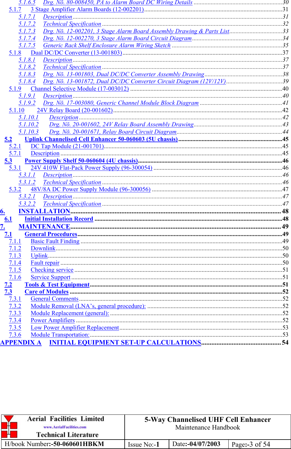5-Way Channelised UHF Cell EnhancerMaintenance HandbookH/book Number:-50-060601HBKM Issue No:-1Date:-04/07/2003 Page:-3 of 545.1.6.5 Drg. Nō. 80-008450, PA to Alarm Board DC Wiring Details .........................................................305.1.7 3 Stage Amplifier Alarm Boards (12-002201).........................................................................................315.1.7.1 Description.......................................................................................................................................315.1.7.2 Technical Specification ....................................................................................................................325.1.7.3 Drg. Nō. 12-002201, 3 Stage Alarm Board Assembly Drawing &amp; Parts List..................................335.1.7.4 Drg. Nō. 12-002270, 3 Stage Alarm Board Circuit Diagram..........................................................345.1.7.5 Generic Rack Shelf Enclosure Alarm Wiring Sketch .......................................................................355.1.8 Dual DC/DC Converter (13-001803).......................................................................................................375.1.8.1 Description.......................................................................................................................................375.1.8.2 Technical Specification ....................................................................................................................375.1.8.3 Drg. Nō. 13-001803, Dual DC/DC Converter Assembly Drawing..................................................385.1.8.4 Drg. Nō. 13-001872, Dual DC/DC Converter Circuit Diagram (12V/12V)....................................395.1.9 Channel Selective Module (17-003012) ..................................................................................................405.1.9.1 Description.......................................................................................................................................405.1.9.2 Drg. Nō. 17-003080, Generic Channel Module Block Diagram .....................................................415.1.10 24V Relay Board (20-001602).............................................................................................................425.1.10.1 Description ...................................................................................................................................425.1.10.2 Drg. Nō. 20-001602, 24V Relay Board Assembly Drawing.........................................................435.1.10.3 Drg. Nō. 20-001671, Relay Board Circuit Diagram....................................................................445.2 Uplink Channelised Cell Enhancer 50-060603 (5U chassis)...................................................................455.2.1 DC Tap Module (21-001701)...................................................................................................................455.7.1 Description ...............................................................................................................................................455.3 Power Supply Shelf 50-060604 (4U chassis).............................................................................................465.3.1 24V 410W Flat-Pack Power Supply (96-300054) ...................................................................................465.3.1.1 Description.......................................................................................................................................465.3.1.2 Technical Specification ....................................................................................................................465.3.2 48V/8A DC Power Supply Module (96-300056) ....................................................................................475.3.2.1 Description.......................................................................................................................................475.3.2.2 Technical Specification ....................................................................................................................476. INSTALLATION............................................................................................................................ 486.1 Initial Installation Record .........................................................................................................................487. MAINTENANCE............................................................................................................................ 497.1 General Procedures....................................................................................................................................497.1.1 Basic Fault Finding ..................................................................................................................................497.1.2 Downlink..................................................................................................................................................507.1.3 Uplink.......................................................................................................................................................507.1.4 Fault repair ...............................................................................................................................................507.1.5 Checking service ......................................................................................................................................517.1.6 Service Support ........................................................................................................................................517.2 Tools &amp; Test Equipment............................................................................................................................517.3 Care of Modules .........................................................................................................................................527.3.1 General Comments...................................................................................................................................527.3.2 Module Removal (LNA’s, general procedure): .......................................................................................527.3.3 Module Replacement (general): ...............................................................................................................527.3.4 Power Amplifiers .....................................................................................................................................527.3.5 Low Power Amplifier Replacement.........................................................................................................537.3.6 Module Transportation:............................................................................................................................53APPENDIX A INITIAL EQUIPMENT SET-UP CALCULATIONS............................................... 54