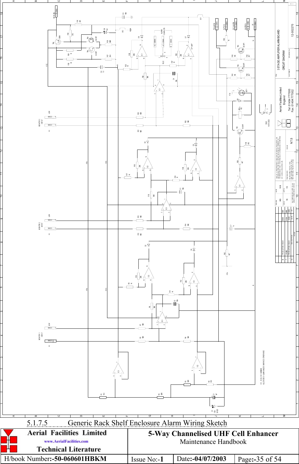 5-Way Channelised UHF Cell EnhancerMaintenance HandbookH/book Number:-50-060601HBKM Issue No:-1Date:-04/07/2003 Page:-35 of 543 STAGE AMPLIFIER ALARM BO ARDCIRCUIT  DIAG RAM12-0022701N.T .SM R B 11/ 8/ 93BYDATEDESCRIP TIONNoISSUE1234 5 678 910 11 12 13 14 15 16 17 18ABCDEFGHIJKLMABCDEFGHIJKL1 2 3 4 5 6 7 8 9 101112 13 1415 1617 18MUNLESS OTHERWISE STATEDALL DIMENSIONS ARE  IN mmDRAWN        CHKDCUSTOMER                      DRAWING NoPERMISSIBLE ONLY IF EXPRESSLY AUTHORISED IN WRITINGTHIS IS A PROPRIETARY DESIGN OF AERIAL FACILITIES LTD.NO DECIMAL P LA CE ± 1mmTWO DECIMAL PLACES ± 0.1mmONE DECIMAL PLA CE ± 0.3mmBY AERIAL FACILITIES LTD.REPRODUCTI ON OR USE OF THIS DESIGN BY OTHERS  ISAPPDDATETOLE RANCES SCA LETel : 01494 777000Fax : 01494 777002Ae ria l Fa cilitie s Lim ite dEng landTI TLE1A+-IC1+-IC1+-IC1+-IC1CONN11TTL A LA R MCONN+5v TTL I N12CONN0V15CONNALARM 0v14CONNO/C ALARM137+8v  TO  +30vCONN1CONNCONN2CONN3CONN4CONN5CONN6MONITOR 1INPUTHI LOW HIMONITOR 2INPUTLO W HIMON I TOR  3INPUTLO W9CONNCONN10CONN8CONTACTSALARMR11K 8+-IC3567R2120RR3120RR43K 6R6100KR5100KR7100KR91K231+-IC3411R111K100KR151KR17100KR23100KR221KR19100KR14100KR13100KR21R251KR271KR372K 4R39560RR26270K270KR18R24100KR28270KR20270KR16100KR10270KR8100KR12270KR424K 7R294K 7R351KR402K 2R4122KR381KR363K2K 2R304K 7R324K 7R3410KR3310KR31TR 3BCW71BCW71TR 2BCW71TR 1657+-IC21098+-IC3324111121314+-IC3+-IC21213141098324111+-IC2+-IC25671098121314D11. 23vSR12D+C11uFC2100n1uC7100nC3100nC41. 0C83v3D9TR 6FZT751TR 4BCW71 BCW71TR 4100nC6LK 2D7D6LK 1D4D5D2D3D8LE D 1REL-RL1+OP AMP67RL1/28+7. 5v+7. 5v2+7. 5v +7. 5vVCC VCC0v 0vCR0508 14/1/94 MRBI C 1 ,  I C 2 &amp;  I C 3 = LM 324A MA LL D I O D E S  = LL4148 U N LE S S  M A R K E D  O TH E R W I S E4RL2/2 32NOT USEDVCCPRODUCTION ISSUE  11/ 9/93 MRBPRODUCTION ISSUE  29/8/00 MNR22A0vRB RB5.1.7.5           Generic Rack Shelf Enclosure Alarm Wiring Sketch