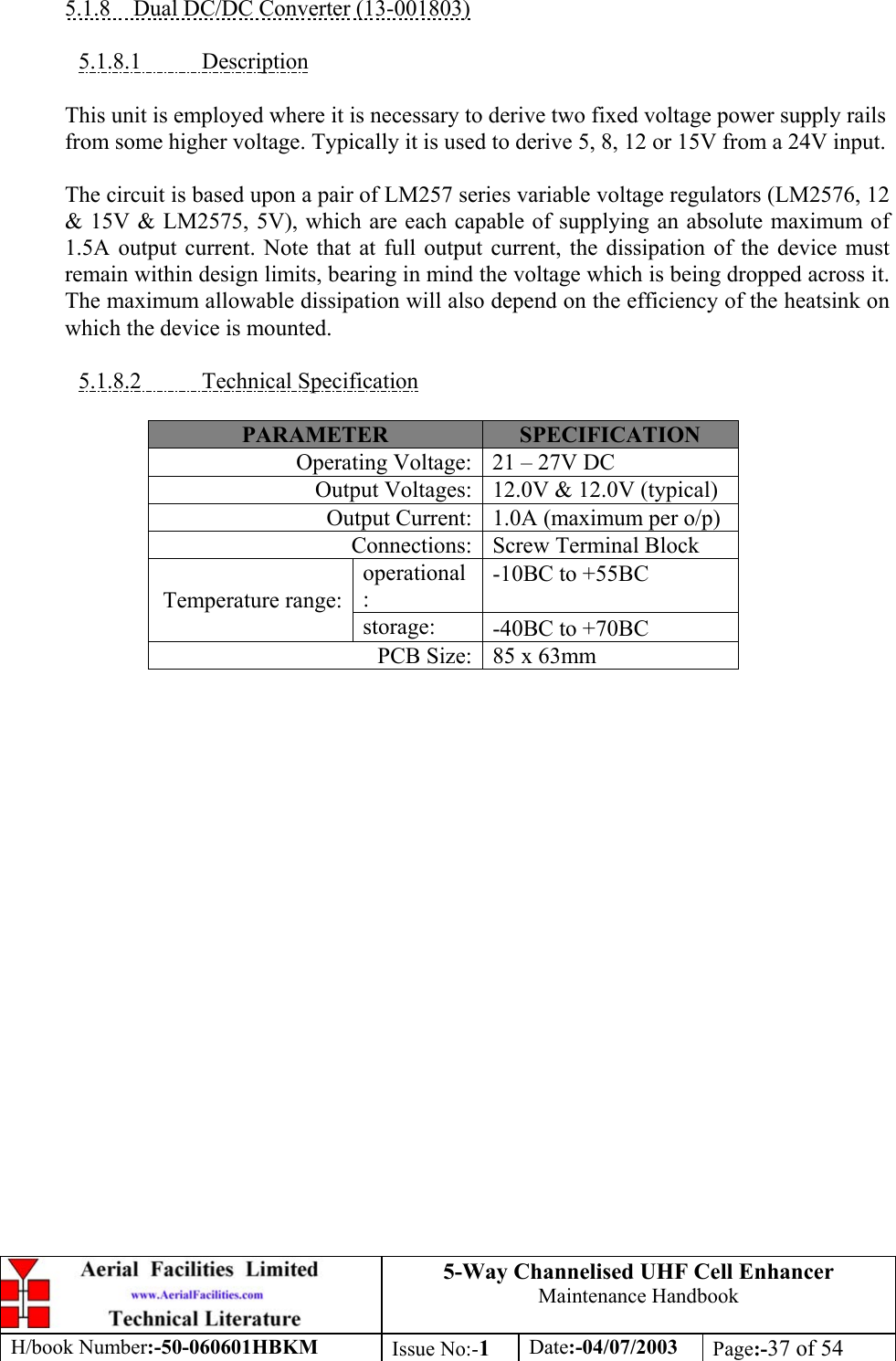 5-Way Channelised UHF Cell EnhancerMaintenance HandbookH/book Number:-50-060601HBKM Issue No:-1Date:-04/07/2003 Page:-37 of 545.1.8    Dual DC/DC Converter (13-001803)5.1.8.1           DescriptionThis unit is employed where it is necessary to derive two fixed voltage power supply railsfrom some higher voltage. Typically it is used to derive 5, 8, 12 or 15V from a 24V input.The circuit is based upon a pair of LM257 series variable voltage regulators (LM2576, 12&amp; 15V &amp; LM2575, 5V), which are each capable of supplying an absolute maximum of1.5A output current. Note that at full output current, the dissipation of the device mustremain within design limits, bearing in mind the voltage which is being dropped across it.The maximum allowable dissipation will also depend on the efficiency of the heatsink onwhich the device is mounted.5.1.8.2           Technical SpecificationPARAMETER SPECIFICATIONOperating Voltage: 21 – 27V DCOutput Voltages: 12.0V &amp; 12.0V (typical)Output Current: 1.0A (maximum per o/p)Connections: Screw Terminal Blockoperational:-10ΒC to +55ΒCTemperature range:storage: -40ΒC to +70ΒCPCB Size: 85 x 63mm