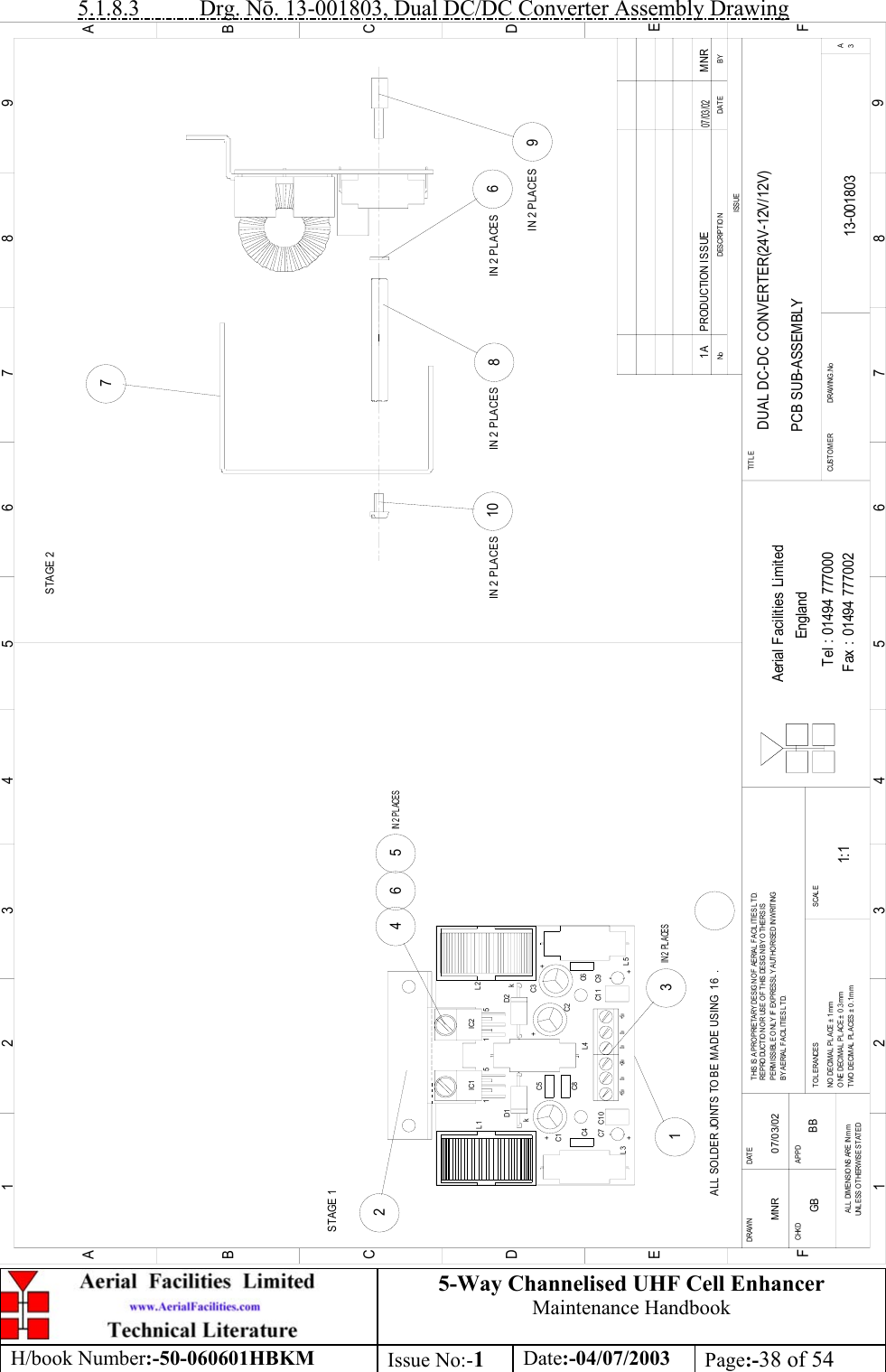 5-Way Channelised UHF Cell EnhancerMaintenance HandbookH/book Number:-50-060601HBKM Issue No:-1Date:-04/07/2003 Page:-38 of 545.1.8.3           Drg. N. 13-001803, Dual DC/DC Converter Assembly DrawingDUAL DC-DC CONVERTER(24V-12V/12V)PCB SUB-ASSEMBLY13-0018031A1:1MNR 07/03/023IN 2  PLACES124 6 5IN 2  PLACES810967BYDAT EDESCRIPTIO NNoISSUE1 2345678 9ABCDEF1 2345678 9ABCDEFFax : 01494 777002Tel : 01494 777000Aerial Facilities LimitedTHIS IS A PROPRIETARY DESIG N OF AERIAL FACILITIES LTD.REPRO DUCTIO N O R USE O F  T HIS DESIG N BY OT HERS ISPERMISSIBLE ONLY IF EXPRESSLY AUTHORISED IN WRITINGBY AERIAL FACILITIES LTD.NO  DECIM AL  PL ACE ±  1 mmONE DECIMAL  PLACE ± 0 .3mmTWO DECIMAL  PL ACES ± 0.1mmAL L  DIM ENSIO NS ARE IN mmUNL ESS OTHERWISE STATEDCHKDDRAWN        APPDDAT ET OL ERANCES SCA L EEnglandCUSTO MER                      DRAWING.NoTITL E3APRODUCTION ISSUE MNR07/03/02+C1+L30v+15vC1 0C7C4+24v0v 0vL4C5C8D1k+C9C6+5vC1 1L5+C2C3D2 k+IC2IC1L11515L2ALL SOLDER JOINTS TO BE MADE USING  16  .STAGE 1STAGE 2IN 2 PLACES IN 2 PLACES IN 2 PLACESIN 2 PLACESGB BB