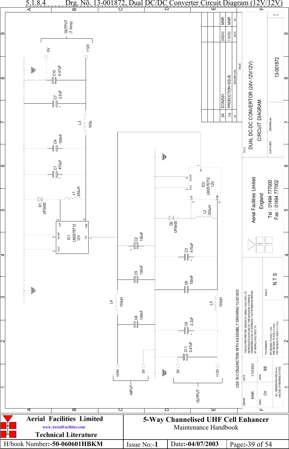 5-Way Channelised UHF Cell EnhancerMaintenance HandbookH/book Number:-50-060601HBKM Issue No:-1Date:-04/07/2003 Page:-39 of 545.1.8.4           Drg. N. 13-001872, Dual DC/DC Converter Circuit Diagram (12V/12V)C3L5C2C1L3C4L1L2C6L4C8 C5D2D1C11C10C7C9DUAL DC-DC CONVERTOR (24V-12V/12V)CIRCUIT DIAGRAM13-0018721AN.T.SMNR 11/03/0212435245130V+12VOUTPUT(1 Amp)0V+12V+24V0VOUTP U TINPUTIC1LM2576T12IC2LM2576T12UF5400330uH470uF 100nFUF5400470uF100uFUSE IN CONJUNCTION WITH ASSEMBLY DRAWING 13-001803VinO/PO n /O ffGndF/BkGnd On/OffVinF/BkO/P+++100u330uH100nF100uH100uH100nF 100nF0.47uF0.47uF+2.2uF2.2uF+BYDATEDESCRIPTIONNoISSUE1 234 5 678 9ABCDEF123456789ABCDEFFax : 01494 777002Tel : 01494 777000Aerial Facilities LimitedTHIS IS A PROPRIETARY DESIGN OF AERIAL FACILITIES LTD.REPRODUCTIO N O R USE O F THIS DESIGN BY O THERS ISPERMISSIBLE ONLY IF EXPRESSLY AUTHORISED IN WRITINGBY AERIAL  FACIL IT IES L TD.NO  DECIMAL PL ACE ±  1 m mONE DECIMAL PLACE ± 0.3mmTWO  DECIMAL  PL ACES ±  0 .1 m mAL L  DIMENSIO NS ARE IN mmUNLESS O THERWISE STATEDCHKDDRAWN        APPDDAT ET OL ERANCES SCAL EEnglandCUSTO M ER                      DRAWING.NoTITLE3APRODUCTION ISSUE11/03/02MNR12V12VECN2581 MNR28/06/022ACH BB