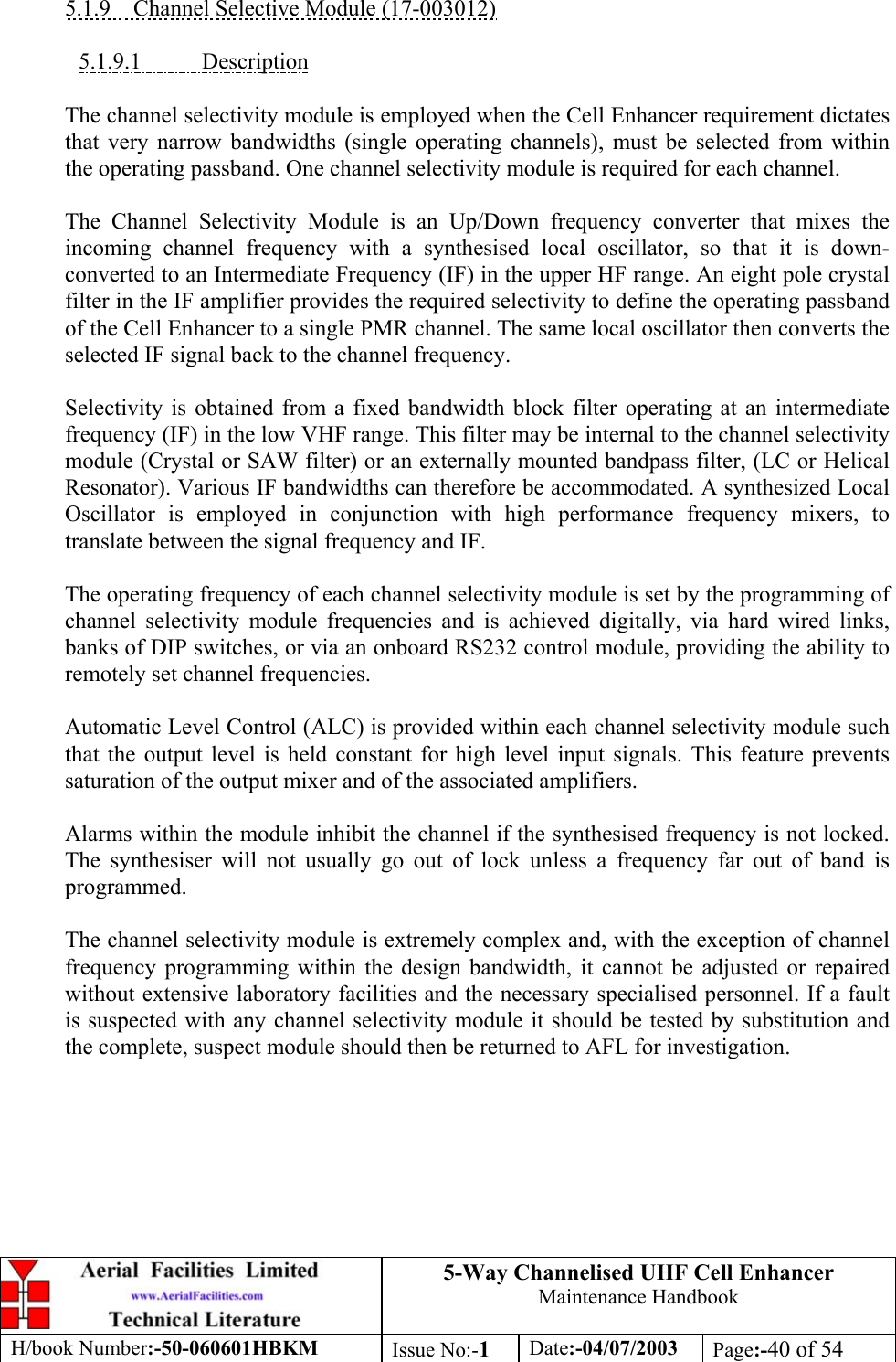 5-Way Channelised UHF Cell EnhancerMaintenance HandbookH/book Number:-50-060601HBKM Issue No:-1Date:-04/07/2003 Page:-40 of 545.1.9    Channel Selective Module (17-003012)5.1.9.1           DescriptionThe channel selectivity module is employed when the Cell Enhancer requirement dictatesthat very narrow bandwidths (single operating channels), must be selected from withinthe operating passband. One channel selectivity module is required for each channel.The Channel Selectivity Module is an Up/Down frequency converter that mixes theincoming channel frequency with a synthesised local oscillator, so that it is down-converted to an Intermediate Frequency (IF) in the upper HF range. An eight pole crystalfilter in the IF amplifier provides the required selectivity to define the operating passbandof the Cell Enhancer to a single PMR channel. The same local oscillator then converts theselected IF signal back to the channel frequency.Selectivity is obtained from a fixed bandwidth block filter operating at an intermediatefrequency (IF) in the low VHF range. This filter may be internal to the channel selectivitymodule (Crystal or SAW filter) or an externally mounted bandpass filter, (LC or HelicalResonator). Various IF bandwidths can therefore be accommodated. A synthesized LocalOscillator is employed in conjunction with high performance frequency mixers, totranslate between the signal frequency and IF.The operating frequency of each channel selectivity module is set by the programming ofchannel selectivity module frequencies and is achieved digitally, via hard wired links,banks of DIP switches, or via an onboard RS232 control module, providing the ability toremotely set channel frequencies.Automatic Level Control (ALC) is provided within each channel selectivity module suchthat the output level is held constant for high level input signals. This feature preventssaturation of the output mixer and of the associated amplifiers.Alarms within the module inhibit the channel if the synthesised frequency is not locked.The synthesiser will not usually go out of lock unless a frequency far out of band isprogrammed.The channel selectivity module is extremely complex and, with the exception of channelfrequency programming within the design bandwidth, it cannot be adjusted or repairedwithout extensive laboratory facilities and the necessary specialised personnel. If a faultis suspected with any channel selectivity module it should be tested by substitution andthe complete, suspect module should then be returned to AFL for investigation.