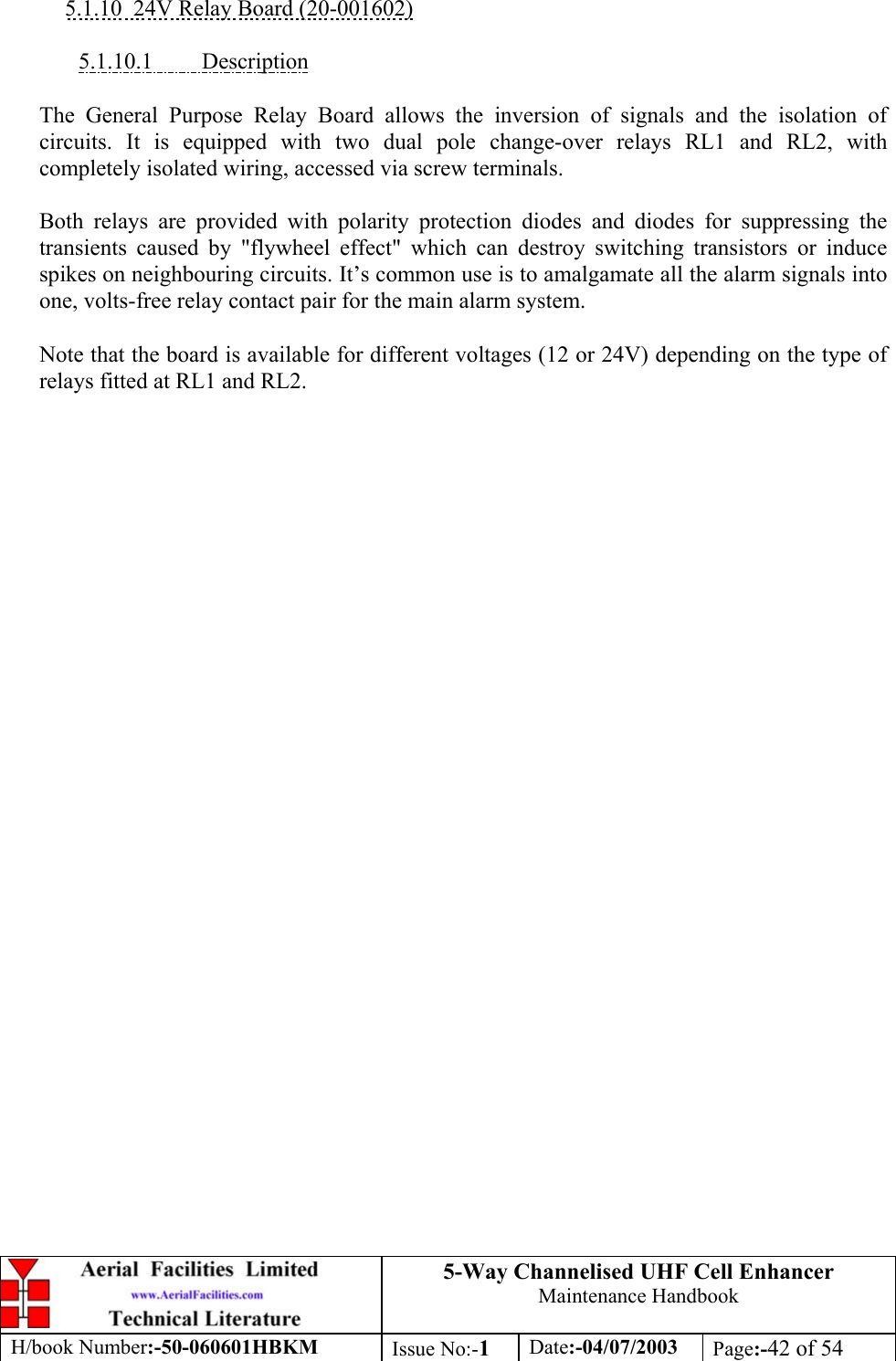 5-Way Channelised UHF Cell EnhancerMaintenance HandbookH/book Number:-50-060601HBKM Issue No:-1Date:-04/07/2003 Page:-42 of 545.1.10  24V Relay Board (20-001602)5.1.10.1         DescriptionThe General Purpose Relay Board allows the inversion of signals and the isolation ofcircuits. It is equipped with two dual pole change-over relays RL1 and RL2, withcompletely isolated wiring, accessed via screw terminals.Both relays are provided with polarity protection diodes and diodes for suppressing thetransients caused by &quot;flywheel effect&quot; which can destroy switching transistors or inducespikes on neighbouring circuits. It’s common use is to amalgamate all the alarm signals intoone, volts-free relay contact pair for the main alarm system.Note that the board is available for different voltages (12 or 24V) depending on the type ofrelays fitted at RL1 and RL2.