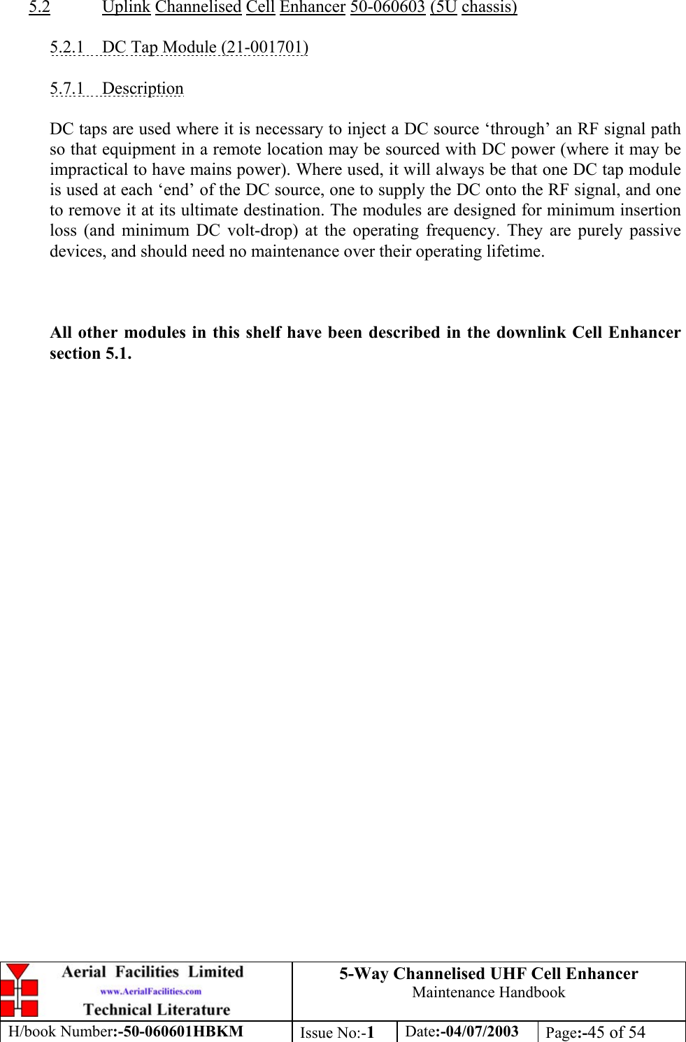 5-Way Channelised UHF Cell EnhancerMaintenance HandbookH/book Number:-50-060601HBKM Issue No:-1Date:-04/07/2003 Page:-45 of 545.2 Uplink Channelised Cell Enhancer 50-060603 (5U chassis)5.2.1    DC Tap Module (21-001701)5.7.1    DescriptionDC taps are used where it is necessary to inject a DC source ‘through’ an RF signal pathso that equipment in a remote location may be sourced with DC power (where it may beimpractical to have mains power). Where used, it will always be that one DC tap moduleis used at each ‘end’ of the DC source, one to supply the DC onto the RF signal, and oneto remove it at its ultimate destination. The modules are designed for minimum insertionloss (and minimum DC volt-drop) at the operating frequency. They are purely passivedevices, and should need no maintenance over their operating lifetime.All other modules in this shelf have been described in the downlink Cell Enhancersection 5.1.