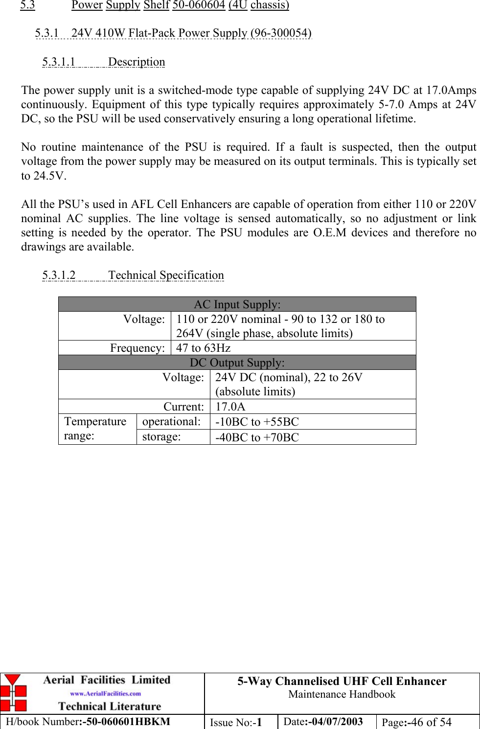 5-Way Channelised UHF Cell EnhancerMaintenance HandbookH/book Number:-50-060601HBKM Issue No:-1Date:-04/07/2003 Page:-46 of 545.3 Power Supply Shelf 50-060604 (4U chassis)5.3.1    24V 410W Flat-Pack Power Supply (96-300054)5.3.1.1           DescriptionThe power supply unit is a switched-mode type capable of supplying 24V DC at 17.0Ampscontinuously. Equipment of this type typically requires approximately 5-7.0 Amps at 24VDC, so the PSU will be used conservatively ensuring a long operational lifetime.No routine maintenance of the PSU is required. If a fault is suspected, then the outputvoltage from the power supply may be measured on its output terminals. This is typically setto 24.5V.All the PSU’s used in AFL Cell Enhancers are capable of operation from either 110 or 220Vnominal AC supplies. The line voltage is sensed automatically, so no adjustment or linksetting is needed by the operator. The PSU modules are O.E.M devices and therefore nodrawings are available.5.3.1.2           Technical SpecificationAC Input Supply:Voltage: 110 or 220V nominal - 90 to 132 or 180 to264V (single phase, absolute limits)Frequency: 47 to 63HzDC Output Supply:Voltage: 24V DC (nominal), 22 to 26V(absolute limits)Current: 17.0Aoperational: -10ΒC to +55ΒCTemperaturerange: storage: -40ΒC to +70ΒC