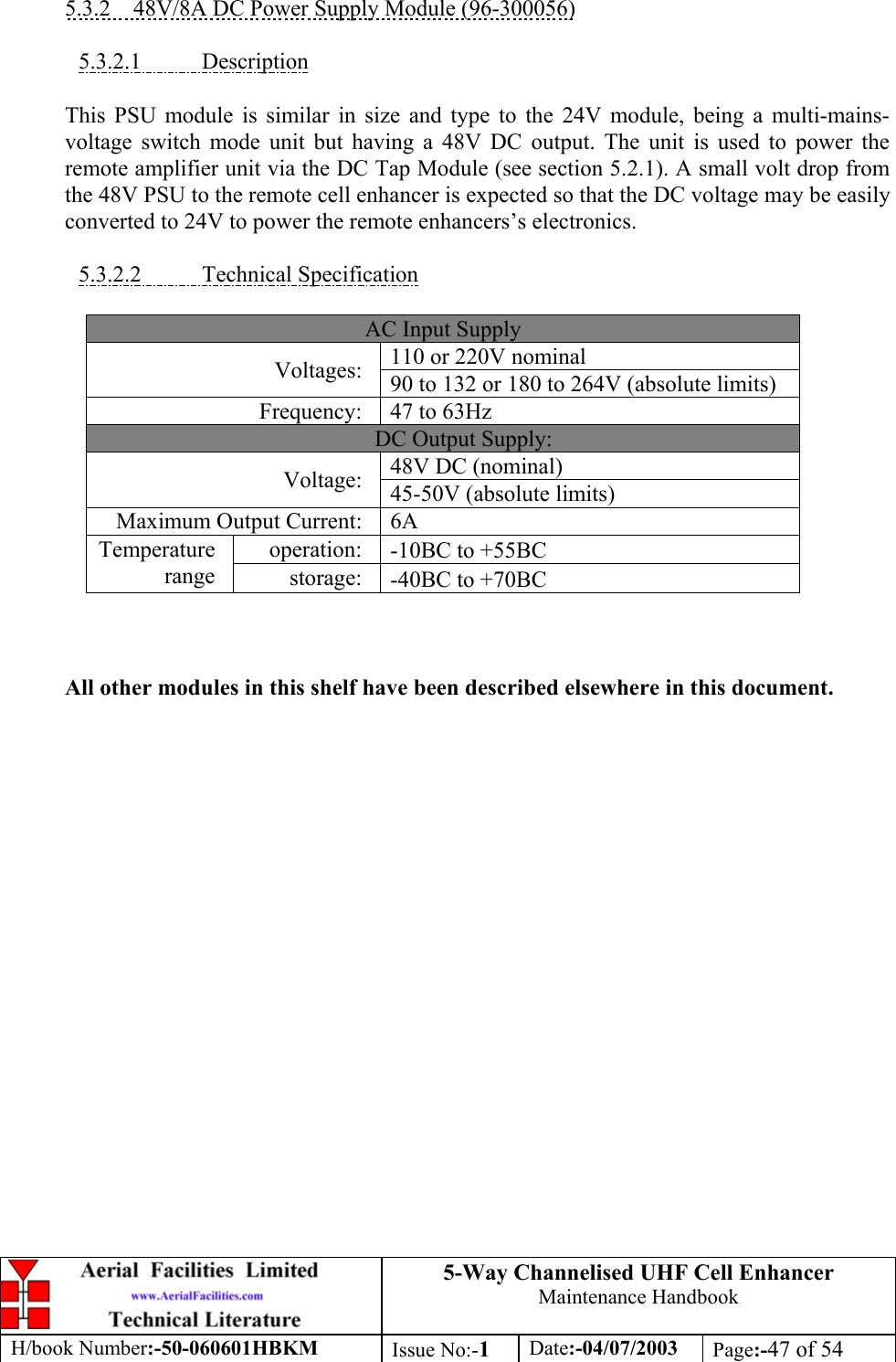 5-Way Channelised UHF Cell EnhancerMaintenance HandbookH/book Number:-50-060601HBKM Issue No:-1Date:-04/07/2003 Page:-47 of 545.3.2    48V/8A DC Power Supply Module (96-300056)5.3.2.1           DescriptionThis PSU module is similar in size and type to the 24V module, being a multi-mains-voltage switch mode unit but having a 48V DC output. The unit is used to power theremote amplifier unit via the DC Tap Module (see section 5.2.1). A small volt drop fromthe 48V PSU to the remote cell enhancer is expected so that the DC voltage may be easilyconverted to 24V to power the remote enhancers’s electronics.5.3.2.2           Technical SpecificationAC Input Supply110 or 220V nominalVoltages: 90 to 132 or 180 to 264V (absolute limits)Frequency: 47 to 63HzDC Output Supply:48V DC (nominal)Voltage: 45-50V (absolute limits)Maximum Output Current: 6Aoperation: -10ΒC to +55ΒCTemperaturerange storage: -40ΒC to +70ΒCAll other modules in this shelf have been described elsewhere in this document.