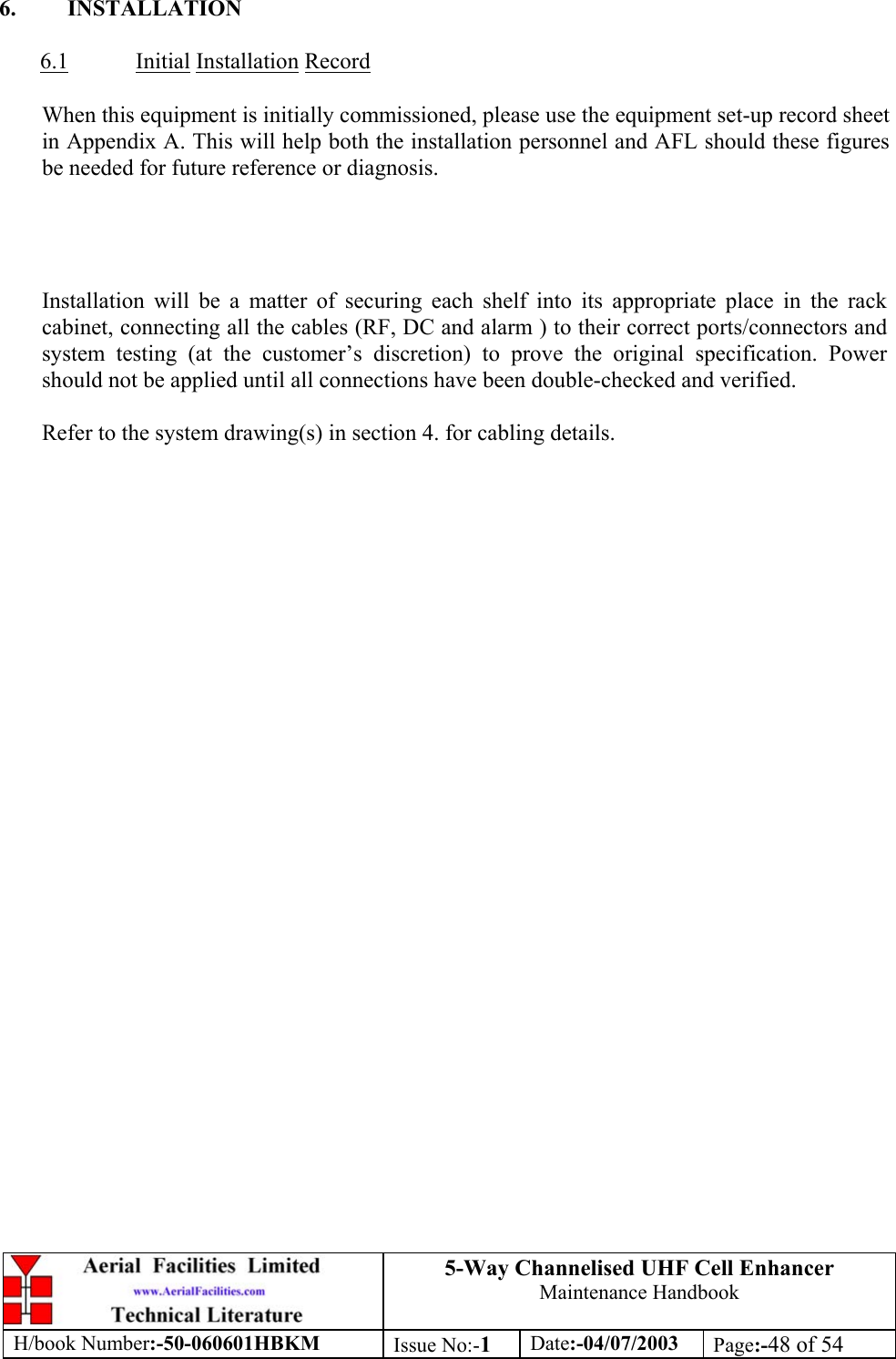 5-Way Channelised UHF Cell EnhancerMaintenance HandbookH/book Number:-50-060601HBKM Issue No:-1Date:-04/07/2003 Page:-48 of 546. INSTALLATION6.1 Initial Installation RecordWhen this equipment is initially commissioned, please use the equipment set-up record sheetin Appendix A. This will help both the installation personnel and AFL should these figuresbe needed for future reference or diagnosis.Installation will be a matter of securing each shelf into its appropriate place in the rackcabinet, connecting all the cables (RF, DC and alarm ) to their correct ports/connectors andsystem testing (at the customer’s discretion) to prove the original specification. Powershould not be applied until all connections have been double-checked and verified.Refer to the system drawing(s) in section 4. for cabling details.