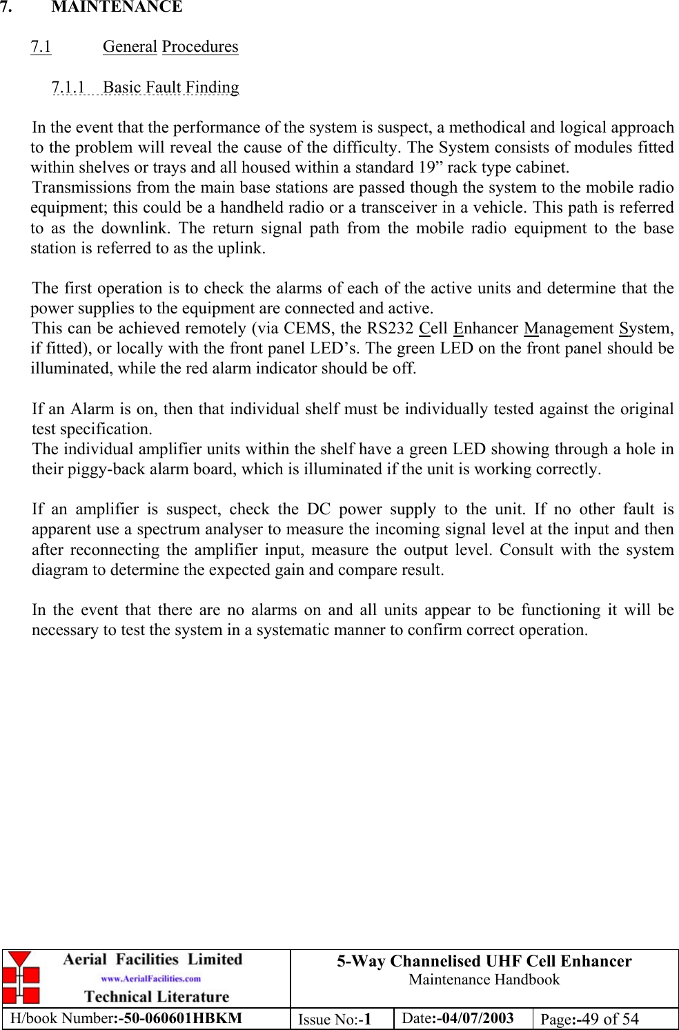 5-Way Channelised UHF Cell EnhancerMaintenance HandbookH/book Number:-50-060601HBKM Issue No:-1Date:-04/07/2003 Page:-49 of 547. MAINTENANCE7.1 General Procedures7.1.1    Basic Fault FindingIn the event that the performance of the system is suspect, a methodical and logical approachto the problem will reveal the cause of the difficulty. The System consists of modules fittedwithin shelves or trays and all housed within a standard 19” rack type cabinet.Transmissions from the main base stations are passed though the system to the mobile radioequipment; this could be a handheld radio or a transceiver in a vehicle. This path is referredto as the downlink. The return signal path from the mobile radio equipment to the basestation is referred to as the uplink.The first operation is to check the alarms of each of the active units and determine that thepower supplies to the equipment are connected and active.This can be achieved remotely (via CEMS, the RS232 Cell Enhancer Management System,if fitted), or locally with the front panel LED’s. The green LED on the front panel should beilluminated, while the red alarm indicator should be off.If an Alarm is on, then that individual shelf must be individually tested against the originaltest specification.The individual amplifier units within the shelf have a green LED showing through a hole intheir piggy-back alarm board, which is illuminated if the unit is working correctly.If an amplifier is suspect, check the DC power supply to the unit. If no other fault isapparent use a spectrum analyser to measure the incoming signal level at the input and thenafter reconnecting the amplifier input, measure the output level. Consult with the systemdiagram to determine the expected gain and compare result.In the event that there are no alarms on and all units appear to be functioning it will benecessary to test the system in a systematic manner to confirm correct operation.