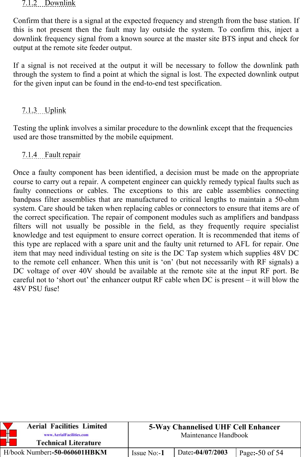 5-Way Channelised UHF Cell EnhancerMaintenance HandbookH/book Number:-50-060601HBKM Issue No:-1Date:-04/07/2003 Page:-50 of 547.1.2    DownlinkConfirm that there is a signal at the expected frequency and strength from the base station. Ifthis is not present then the fault may lay outside the system. To confirm this, inject adownlink frequency signal from a known source at the master site BTS input and check foroutput at the remote site feeder output.If a signal is not received at the output it will be necessary to follow the downlink paththrough the system to find a point at which the signal is lost. The expected downlink outputfor the given input can be found in the end-to-end test specification.7.1.3    UplinkTesting the uplink involves a similar procedure to the downlink except that the frequenciesused are those transmitted by the mobile equipment.7.1.4    Fault repairOnce a faulty component has been identified, a decision must be made on the appropriatecourse to carry out a repair. A competent engineer can quickly remedy typical faults such asfaulty connections or cables. The exceptions to this are cable assemblies connectingbandpass filter assemblies that are manufactured to critical lengths to maintain a 50-ohmsystem. Care should be taken when replacing cables or connectors to ensure that items are ofthe correct specification. The repair of component modules such as amplifiers and bandpassfilters will not usually be possible in the field, as they frequently require specialistknowledge and test equipment to ensure correct operation. It is recommended that items ofthis type are replaced with a spare unit and the faulty unit returned to AFL for repair. Oneitem that may need individual testing on site is the DC Tap system which supplies 48V DCto the remote cell enhancer. When this unit is ‘on’ (but not necessarily with RF signals) aDC voltage of over 40V should be available at the remote site at the input RF port. Becareful not to ‘short out’ the enhancer output RF cable when DC is present – it will blow the48V PSU fuse!