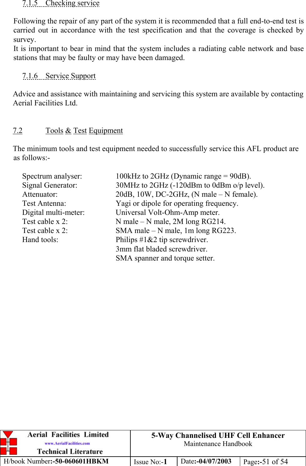 5-Way Channelised UHF Cell EnhancerMaintenance HandbookH/book Number:-50-060601HBKM Issue No:-1Date:-04/07/2003 Page:-51 of 547.1.5    Checking serviceFollowing the repair of any part of the system it is recommended that a full end-to-end test iscarried out in accordance with the test specification and that the coverage is checked bysurvey.It is important to bear in mind that the system includes a radiating cable network and basestations that may be faulty or may have been damaged.7.1.6    Service SupportAdvice and assistance with maintaining and servicing this system are available by contactingAerial Facilities Ltd.7.2 Tools &amp; Test EquipmentThe minimum tools and test equipment needed to successfully service this AFL product areas follows:-Spectrum analyser: 100kHz to 2GHz (Dynamic range = 90dB).Signal Generator: 30MHz to 2GHz (-120dBm to 0dBm o/p level).Attenuator: 20dB, 10W, DC-2GHz, (N male – N female).Test Antenna: Yagi or dipole for operating frequency.Digital multi-meter: Universal Volt-Ohm-Amp meter.Test cable x 2: N male – N male, 2M long RG214.Test cable x 2: SMA male – N male, 1m long RG223.Hand tools: Philips #1&amp;2 tip screwdriver.3mm flat bladed screwdriver.SMA spanner and torque setter.