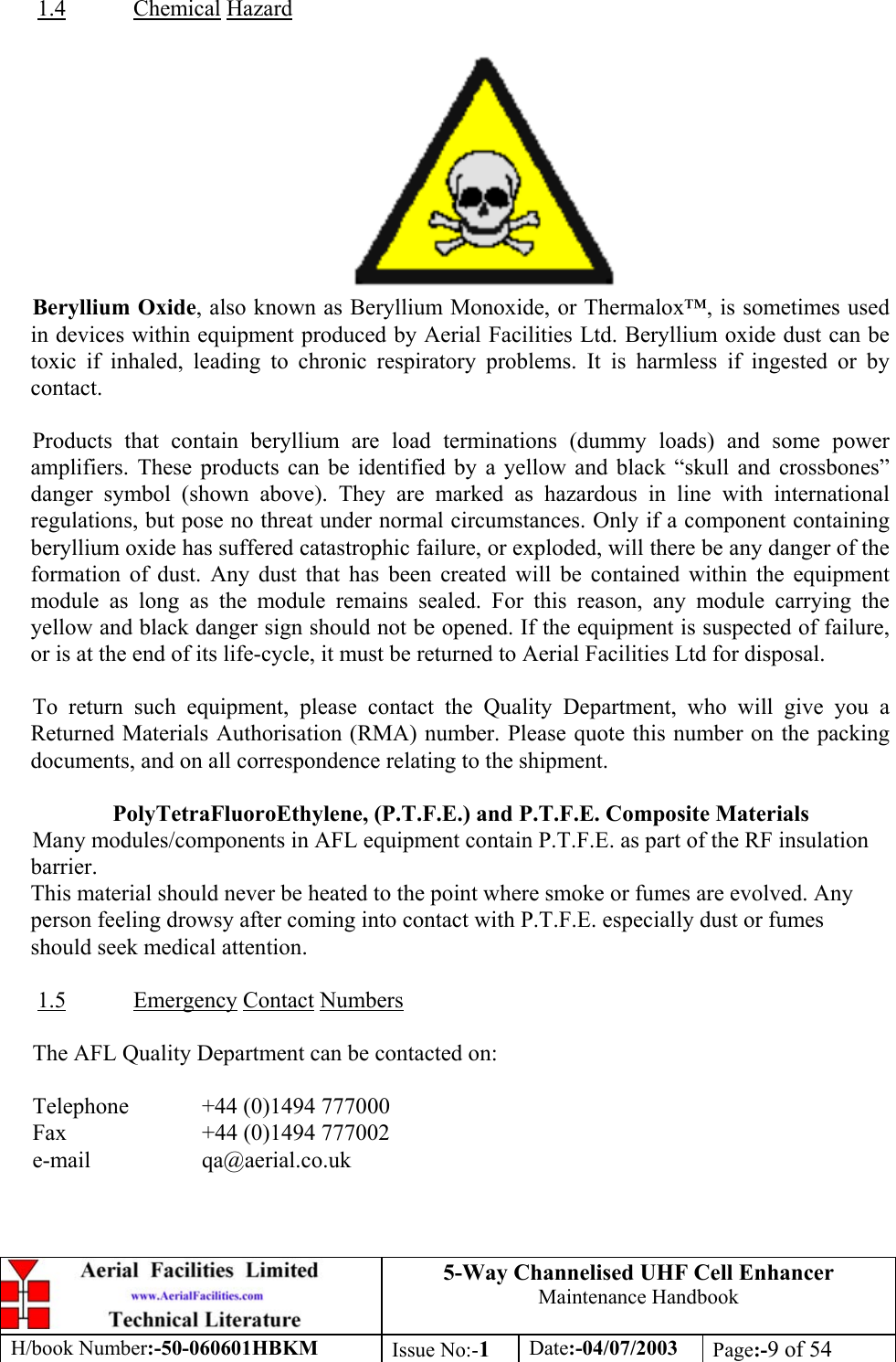 5-Way Channelised UHF Cell EnhancerMaintenance HandbookH/book Number:-50-060601HBKM Issue No:-1Date:-04/07/2003 Page:-9 of 541.4 Chemical HazardBeryllium Oxide, also known as Beryllium Monoxide, or Thermalox™, is sometimes usedin devices within equipment produced by Aerial Facilities Ltd. Beryllium oxide dust can betoxic if inhaled, leading to chronic respiratory problems. It is harmless if ingested or bycontact.Products that contain beryllium are load terminations (dummy loads) and some poweramplifiers. These products can be identified by a yellow and black “skull and crossbones”danger symbol (shown above). They are marked as hazardous in line with internationalregulations, but pose no threat under normal circumstances. Only if a component containingberyllium oxide has suffered catastrophic failure, or exploded, will there be any danger of theformation of dust. Any dust that has been created will be contained within the equipmentmodule as long as the module remains sealed. For this reason, any module carrying theyellow and black danger sign should not be opened. If the equipment is suspected of failure,or is at the end of its life-cycle, it must be returned to Aerial Facilities Ltd for disposal.To return such equipment, please contact the Quality Department, who will give you aReturned Materials Authorisation (RMA) number. Please quote this number on the packingdocuments, and on all correspondence relating to the shipment.PolyTetraFluoroEthylene, (P.T.F.E.) and P.T.F.E. Composite MaterialsMany modules/components in AFL equipment contain P.T.F.E. as part of the RF insulationbarrier.This material should never be heated to the point where smoke or fumes are evolved. Anyperson feeling drowsy after coming into contact with P.T.F.E. especially dust or fumesshould seek medical attention.1.5 Emergency Contact NumbersThe AFL Quality Department can be contacted on:Telephone  +44 (0)1494 777000Fax +44 (0)1494 777002e-mail qa@aerial.co.uk