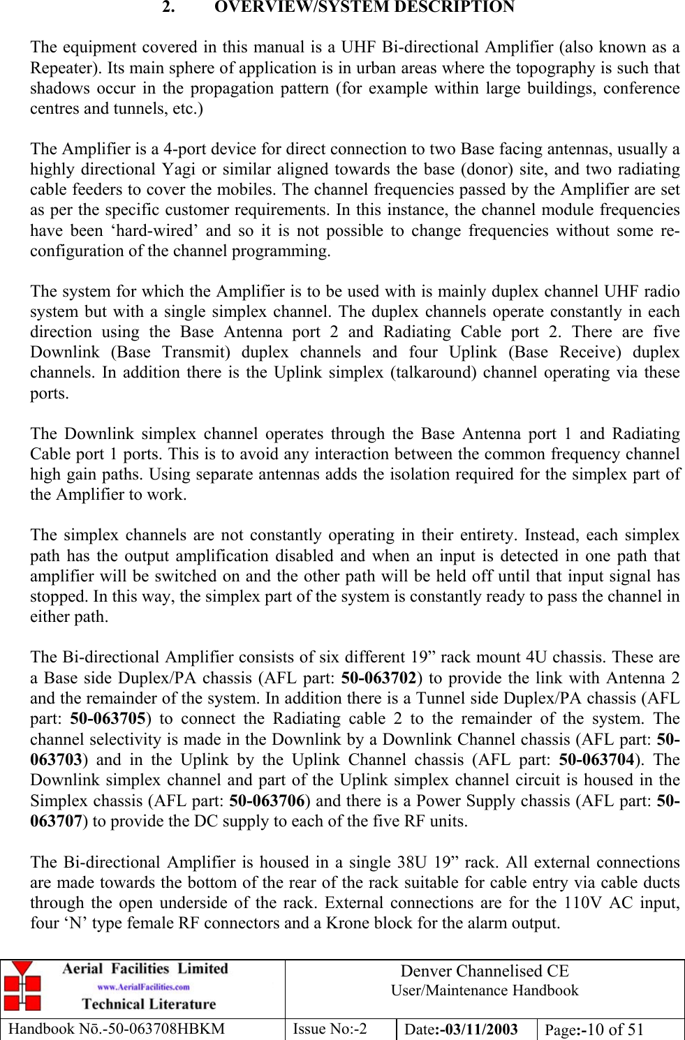 Denver Channelised CEUser/Maintenance HandbookHandbook Nō.-50-063708HBKM Issue No:-2 Date:-03/11/2003 Page:-10 of 512. OVERVIEW/SYSTEM DESCRIPTIONThe equipment covered in this manual is a UHF Bi-directional Amplifier (also known as aRepeater). Its main sphere of application is in urban areas where the topography is such thatshadows occur in the propagation pattern (for example within large buildings, conferencecentres and tunnels, etc.)The Amplifier is a 4-port device for direct connection to two Base facing antennas, usually ahighly directional Yagi or similar aligned towards the base (donor) site, and two radiatingcable feeders to cover the mobiles. The channel frequencies passed by the Amplifier are setas per the specific customer requirements. In this instance, the channel module frequencieshave been ‘hard-wired’ and so it is not possible to change frequencies without some re-configuration of the channel programming.The system for which the Amplifier is to be used with is mainly duplex channel UHF radiosystem but with a single simplex channel. The duplex channels operate constantly in eachdirection using the Base Antenna port 2 and Radiating Cable port 2. There are fiveDownlink (Base Transmit) duplex channels and four Uplink (Base Receive) duplexchannels. In addition there is the Uplink simplex (talkaround) channel operating via theseports.The Downlink simplex channel operates through the Base Antenna port 1 and RadiatingCable port 1 ports. This is to avoid any interaction between the common frequency channelhigh gain paths. Using separate antennas adds the isolation required for the simplex part ofthe Amplifier to work.The simplex channels are not constantly operating in their entirety. Instead, each simplexpath has the output amplification disabled and when an input is detected in one path thatamplifier will be switched on and the other path will be held off until that input signal hasstopped. In this way, the simplex part of the system is constantly ready to pass the channel ineither path.The Bi-directional Amplifier consists of six different 19” rack mount 4U chassis. These area Base side Duplex/PA chassis (AFL part: 50-063702) to provide the link with Antenna 2and the remainder of the system. In addition there is a Tunnel side Duplex/PA chassis (AFLpart:  50-063705) to connect the Radiating cable 2 to the remainder of the system. Thechannel selectivity is made in the Downlink by a Downlink Channel chassis (AFL part: 50-063703) and in the Uplink by the Uplink Channel chassis (AFL part: 50-063704). TheDownlink simplex channel and part of the Uplink simplex channel circuit is housed in theSimplex chassis (AFL part: 50-063706) and there is a Power Supply chassis (AFL part: 50-063707) to provide the DC supply to each of the five RF units.The Bi-directional Amplifier is housed in a single 38U 19” rack. All external connectionsare made towards the bottom of the rear of the rack suitable for cable entry via cable ductsthrough the open underside of the rack. External connections are for the 110V AC input,four ‘N’ type female RF connectors and a Krone block for the alarm output.