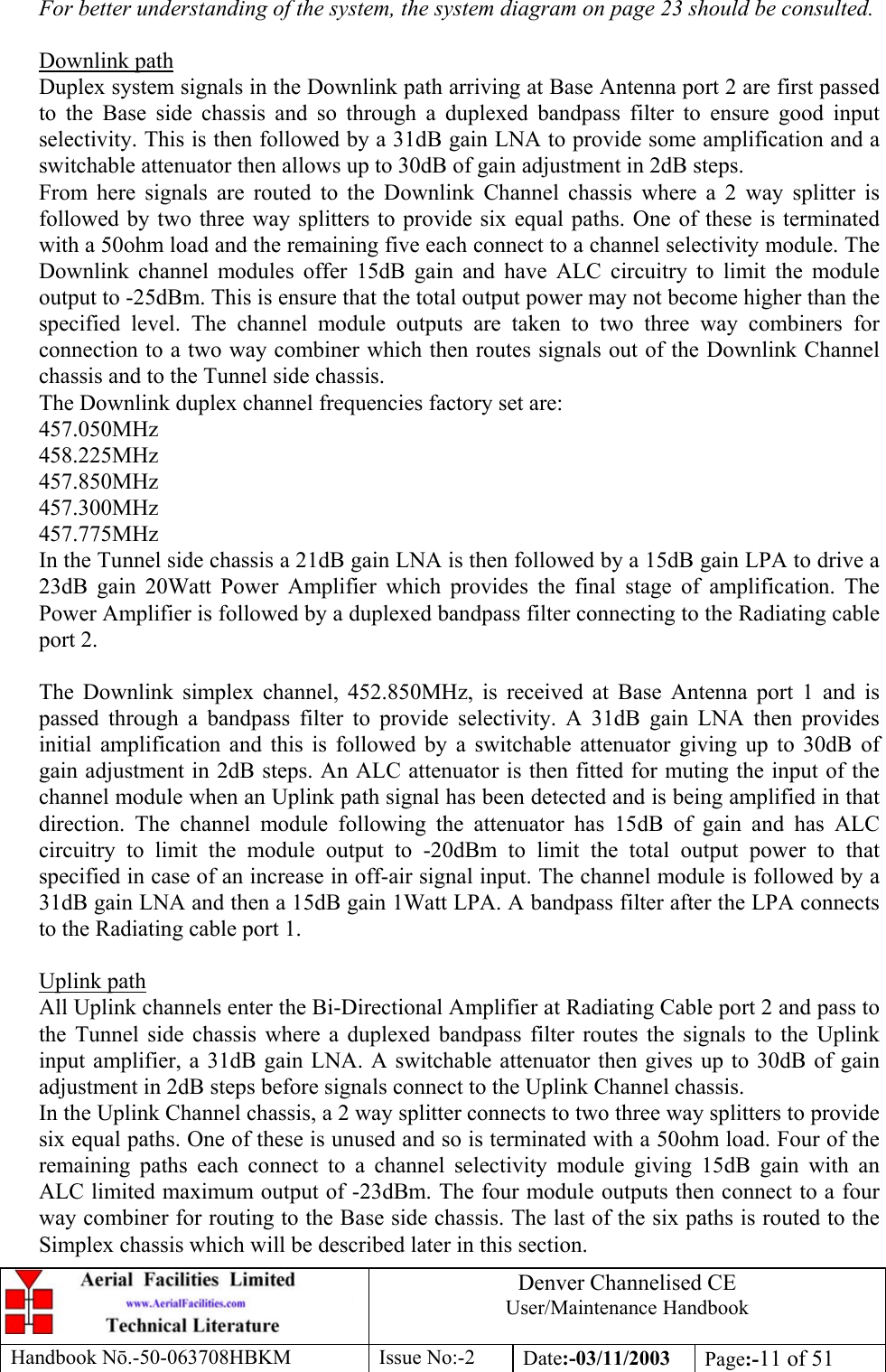 Denver Channelised CEUser/Maintenance HandbookHandbook Nō.-50-063708HBKM Issue No:-2 Date:-03/11/2003 Page:-11 of 51For better understanding of the system, the system diagram on page 23 should be consulted.Downlink pathDuplex system signals in the Downlink path arriving at Base Antenna port 2 are first passedto the Base side chassis and so through a duplexed bandpass filter to ensure good inputselectivity. This is then followed by a 31dB gain LNA to provide some amplification and aswitchable attenuator then allows up to 30dB of gain adjustment in 2dB steps.From here signals are routed to the Downlink Channel chassis where a 2 way splitter isfollowed by two three way splitters to provide six equal paths. One of these is terminatedwith a 50ohm load and the remaining five each connect to a channel selectivity module. TheDownlink channel modules offer 15dB gain and have ALC circuitry to limit the moduleoutput to -25dBm. This is ensure that the total output power may not become higher than thespecified level. The channel module outputs are taken to two three way combiners forconnection to a two way combiner which then routes signals out of the Downlink Channelchassis and to the Tunnel side chassis.The Downlink duplex channel frequencies factory set are:457.050MHz458.225MHz457.850MHz457.300MHz457.775MHzIn the Tunnel side chassis a 21dB gain LNA is then followed by a 15dB gain LPA to drive a23dB gain 20Watt Power Amplifier which provides the final stage of amplification. ThePower Amplifier is followed by a duplexed bandpass filter connecting to the Radiating cableport 2.The Downlink simplex channel, 452.850MHz, is received at Base Antenna port 1 and ispassed through a bandpass filter to provide selectivity. A 31dB gain LNA then providesinitial amplification and this is followed by a switchable attenuator giving up to 30dB ofgain adjustment in 2dB steps. An ALC attenuator is then fitted for muting the input of thechannel module when an Uplink path signal has been detected and is being amplified in thatdirection. The channel module following the attenuator has 15dB of gain and has ALCcircuitry to limit the module output to -20dBm to limit the total output power to thatspecified in case of an increase in off-air signal input. The channel module is followed by a31dB gain LNA and then a 15dB gain 1Watt LPA. A bandpass filter after the LPA connectsto the Radiating cable port 1.Uplink pathAll Uplink channels enter the Bi-Directional Amplifier at Radiating Cable port 2 and pass tothe Tunnel side chassis where a duplexed bandpass filter routes the signals to the Uplinkinput amplifier, a 31dB gain LNA. A switchable attenuator then gives up to 30dB of gainadjustment in 2dB steps before signals connect to the Uplink Channel chassis.In the Uplink Channel chassis, a 2 way splitter connects to two three way splitters to providesix equal paths. One of these is unused and so is terminated with a 50ohm load. Four of theremaining paths each connect to a channel selectivity module giving 15dB gain with anALC limited maximum output of -23dBm. The four module outputs then connect to a fourway combiner for routing to the Base side chassis. The last of the six paths is routed to theSimplex chassis which will be described later in this section.